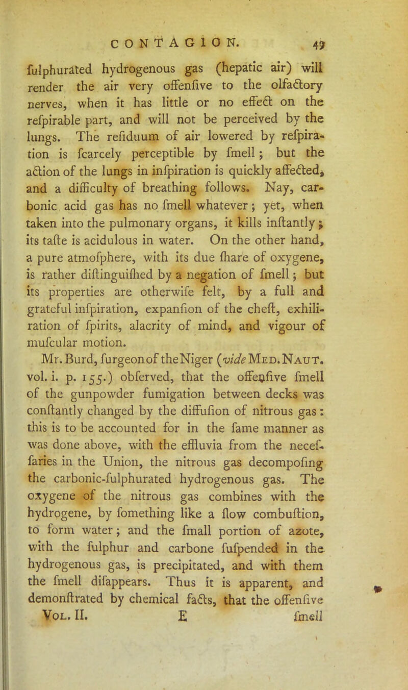 fulphurated hydrogenous gas (hepatic air) will render the air very ofFenfive to the olfactory nerves, when it has little or no effect on the refpirable part, and will not be perceived by the lungs. The refiduum of air lowered by refpira- tion is fcarcely perceptible by fmell; but the action of the lungs in infpiration is quickly affected* and a difficulty of breathing follows. Nay, car- bonic acid gas has no fmell whatever ; yet, when taken into the pulmonary organs, it kills inftantly ; its tafte is acidulous in water. On the other hand, a pure atmofphere, with its due (hare of oxygene, is rather diftinguifhed by a negation of fmell; but its properties are otherwife felt, by a full and grateful infpiration, expanfion of the cheft, exhili- ration of fpirits, alacrity of mind, and vigour of mufcular motion. Mr.Burd, furgeonof theNiger (w'^Med.Naut. vol. i. p. 155.) obferved, that the ofFenfive fmell of the gunpowder fumigation between decks was conftantly changed by the diffufion of nitrous gas: this is to be accounted for in the fame manner as was done above, with the effluvia from the necef. faries in the Union, the nitrous gas decompofing the carbonic-fulphurated hydrogenous gas. The oxygene of the nitrous gas combines with the hydrogene, by fomething like a flow combuftion, to form water; and the fmall portion of azote, with the fulphur and carbone fufpended in the hydrogenous gas, is precipitated, and with them the fmell difappears. Thus it is apparent, and demonftrated by chemical facts, that the ofFenfive