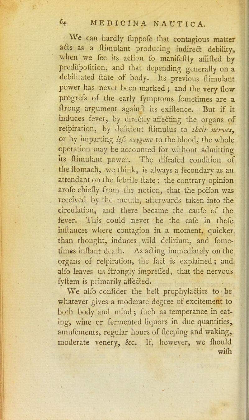 We can hardly fuppofe that contagious matter acts as a ftimulant producing indirect debility, when we fee its action fo manifeftly am (ted by predifpofition, and that depending generally on a debilitated (late of body. Its previous ftimulant power has never been marked ; and the very flow progrefs of the early fymptoms fomctimes are a ftrong argument againft its exiftence. But if it induces fever, by directly affecting the organs of refpiration, by deficient flimulus to their nerves, or by imparting lefs oxygene to the blood, the whole operation may be accounted for without admitting its ftimulant power. The difeafed condition of the ftomach, we think, is always a fecondary as an attendant on the febrile Mate : the contrary opinion arofe chiefly from the notion, that the poifon was received by the mouth, afterwards taken into the circulation, and there became the caufe of the fever. This could never be the cafe in thofe inftances where contagion in a moment, quicker than thought, induces wild delirium, and fome- times inftant death. As acting immediately on the organs of refpiration, the fact is explained; and alfo leaves us ftrongly impreffed, that the nervous fyftem is primarily affected. We alfo confider the beft prophylactics to be whatever gives a moderate degree of excitement to both body and mind; fuch as temperance in eat- ing, wine or fermented liquors in due quantities, amufements, regular hours of fleeping and waking, moderate venery, &c. If, however, we mould