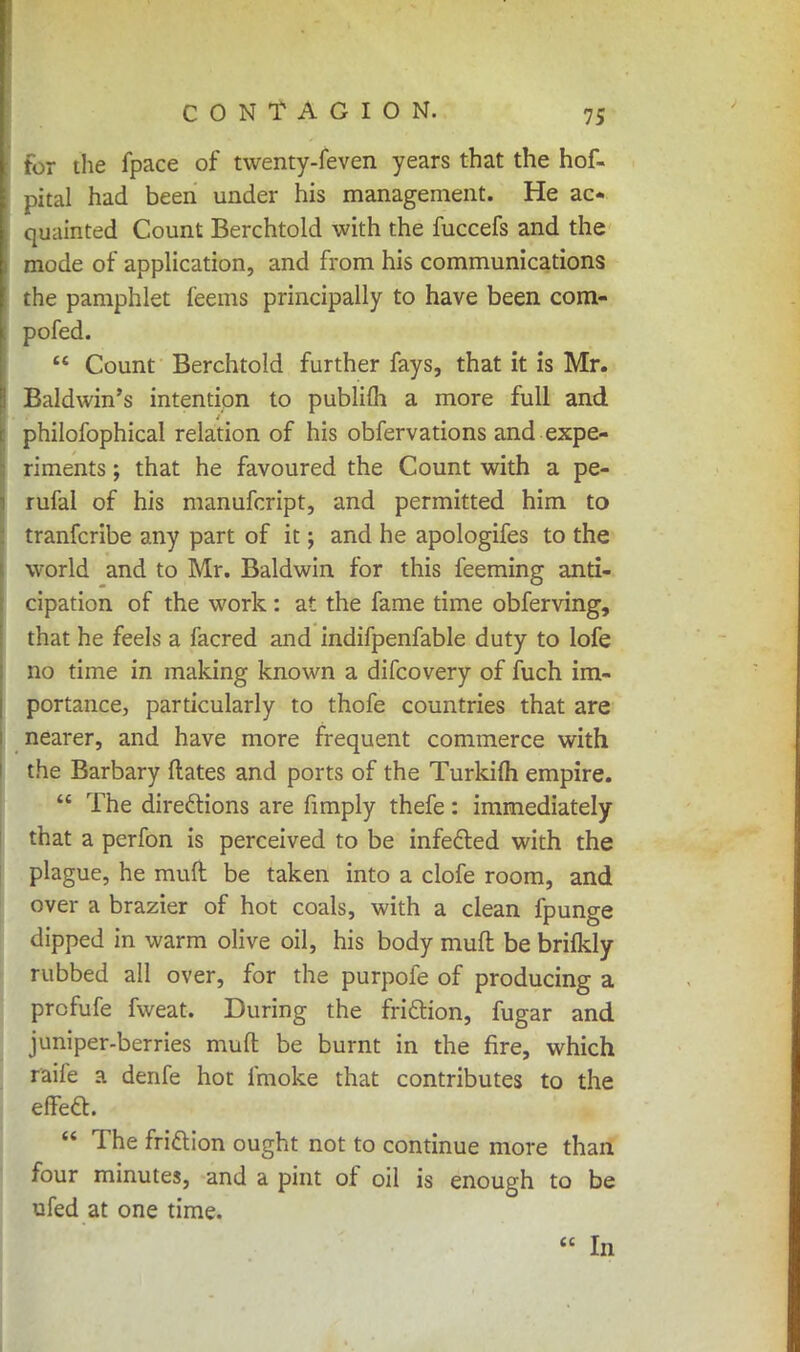 for the fpace of twenty-feven years that the hof- pital had been under his management. He ac- quainted Count Berchtold with the fuccefs and the mode of application, and from his communications the pamphlet feems principally to have been com- pofed.  Count Berchtold further fays, that it is Mr. Baldwin's intention to publifh a more full and philofophical relation of his obfervations and expe- riments ; that he favoured the Count with a pe- rufal of his manufcript, and permitted him to tranfcribe any part of it; and he apologifes to the world and to Mr. Baldwin for this feeming anti- cipation of the work: at the fame time obferving, that he feels a facred and indifpenfable duty to lofe no time in making known a difcovery of fuch im- portance, particularly to thofe countries that are nearer, and have more frequent commerce with the Barbary dates and ports of the Turkifli empire.  The directions are fimply thefe: immediately that a perfon is perceived to be infecled with the plague, he muft be taken into a clofe room, and over a brazier of hot coals, with a clean fpunge dipped in warm olive oil, his body muft be brifkly rubbed all over, for the purpofe of producing a prcfufe fweat. During the fri&ion, fugar and juniper-berries muft be burnt in the fire, which raife a denfe hot fmoke that contributes to the effea.  The frittion ought not to continue more than four minutes, and a pint of oil is enough to be ufed at one time.  In