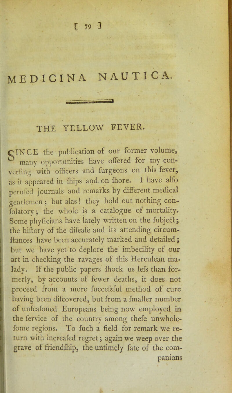 MEDICINA NAUTICA. THE YELLOW FEVER. CINCE the publication of our former volume, many opportunities have offered for my con- vening with officers and furgeons on this fever, as it appealed in (hips and on more. I have alfo perilled journals and remarks by different medical gentlemen; but alas! they hold out nothing con- folatory ; the whole is a catalogue of mortality. Some phyficians have lately written on the fubject; the hiftory of the difeafe and its attending circum- Itances have been accurately marked and detailed; but we have yet to deplore the imbecility of our art in checking the ravages of this Herculean ma- lady. If the public papers fhock us lefs than for- merly, by accounts of fewer deaths, it does not proceed from a more fuccefsful method of cure having been difcovered, but from a fmaller number of unfeafoned Europeans being now employed in the fervice of the country among thefe unwhole- fome regions. To fuch a field for remark we re- turn with increafed regret; again we weep over the grave of friendmip, the untimely fate of the com- panions