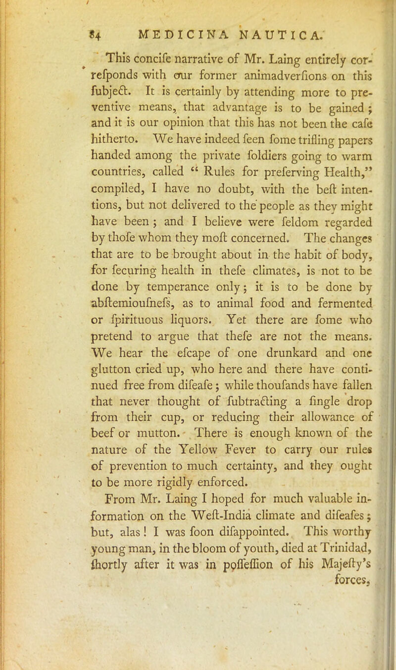 This concife narrative of Mr. Laing entirely cor- refponds with erur former animadverfions on this fubjeft. It is certainly by attending more to pre- ventive means, that advantage is to be gained ; and it is our opinion that this has not been the cafe hitherto. We have indeed feen fome trifling papers handed among the private foldiers going to warm countries, called  Rules for preferving Health, compiled, I have no doubt, with the beft inten- tions, but not delivered to the' people as thev might have been ; and I believe were feldom regarded by thofe whom they moft concerned. The changes that are to be brought about in the habit of body, for fecuring health in thefe climates, is not to be done by temperance only; it is to be done by abftemioufnefs, as to animal food and fermented or fpirituous liquors. Yet there are fome who pretend to argue that thefe are not the means. We hear the efcape of one drunkard and one glutton cried up, who here and there have conti- nued free from difeafe; while thoufands have fallen that never thought of fubtrafting a fingle drop from their cup, or reducing their allowance of beef or mutton. There is enough known of the nature of the Yellow Fever to carry our rules of prevention to much certainty, and they ought to be more rigidly enforced. From Mr. Laing I hoped for much valuable in- formation on the Weft-India climate and difeafes; but, alas! I was foon difappointed. This worthy young man, in the bloom of youth, died at Trinidad, Ihortly after it was in poffeffion of his Majefly's forces.