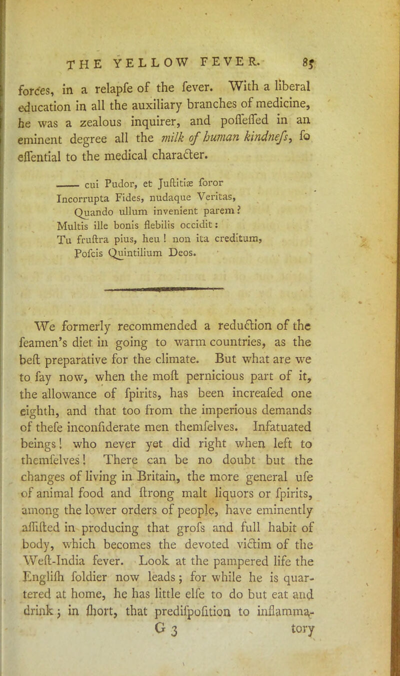 forces, in a relapfe of the fever. With a liberal education in all the auxiliary branches of medicine, he was a zealous inquirer, and poflefled in an eminent degree all the milk of human kindnefs, fo eflential to the medical character. cui Pudor, et Juftitias foror Incorrupta Fides, nudaque Veritas, Quando ullum invenient parem? Multis ille bonis flebilis occidit: Tu fruftra pius, heu ! non ita creditum, Pofcis Quintilium Deos. We formerly recommended a reduction of the feamen's diet in going to warm countries, as the beft preparative for the climate. But what are we to fay now, when the mod pernicious part of it, the allowance of fpirits, has been increafed one eighth, and that too from the imperious demands of thefe inconfiderate men themfelves. Infatuated beings! who never yet did right when left to themfelves! There can be no doubt but the changes of living in Britain, the more general ufe of animal food and ffcrong malt liquors or fpirits, among the lower orders of people, have eminently afTilted in producing that grofs and full habit of body, which becomes the devoted victim of the Weft-India fever. Look at the pampered life the Lnglifli foldier now leads; for while he is quar- tered at home, he has little elfe to do but eat and drink j in fhort, that predifpofition to inflarom^ G 3 tory