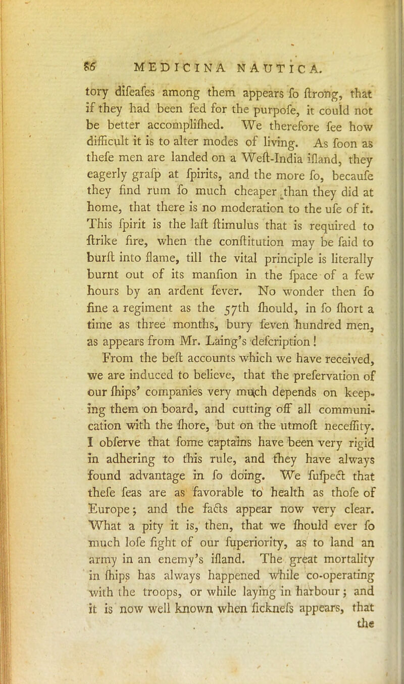 tory difeafes among them appears fo ftrong, that if they had been fed for the purpofe, it could not be better accomplifhed. We therefore fee how difficult it is to alter modes of living. As foon as thefe men are landed on a Weft-India ifland, they eagerly grafp at fpirits, and the more fo, becaufe they find rum fo much cheaper .than they did at home, that there is no moderation to the ufe of it. This fpirit is the laft ftimulus that is required to ftrike fire, when the conftitution may be faid to burft into flame, till the vital principle is literally burnt out of its manfion in the fpace of a few hours by an ardent fever. No wonder then fo fine a regiment as the 57th mould, in fo fhort a time as three months, bury feven hundred men, as appears from Mr. Laing's defcription! From the beft accounts which we have received, we are induced to believe, that the prefervation of our mips' companies very mu(ch depends on keep- ing them on board, and cutting off all communi- cation with the more, but on the utmoft neceffity. I obferve that fome captains have been very rigid in adhering to this rule, and they have always found advantage in fo doing. We fufpecr. that thefe feas are as favorable to health as thofe of Europe; and the facts appear now very clear. What a pity it is, then, that we mould ever fo much lofe fight of our fuperiority, as to land an army in an enemy's ifland. The great mortality in mips has always happened while co-operating with the troops, or while laying in harbour; and it is now well known when ficknefs appears, that the