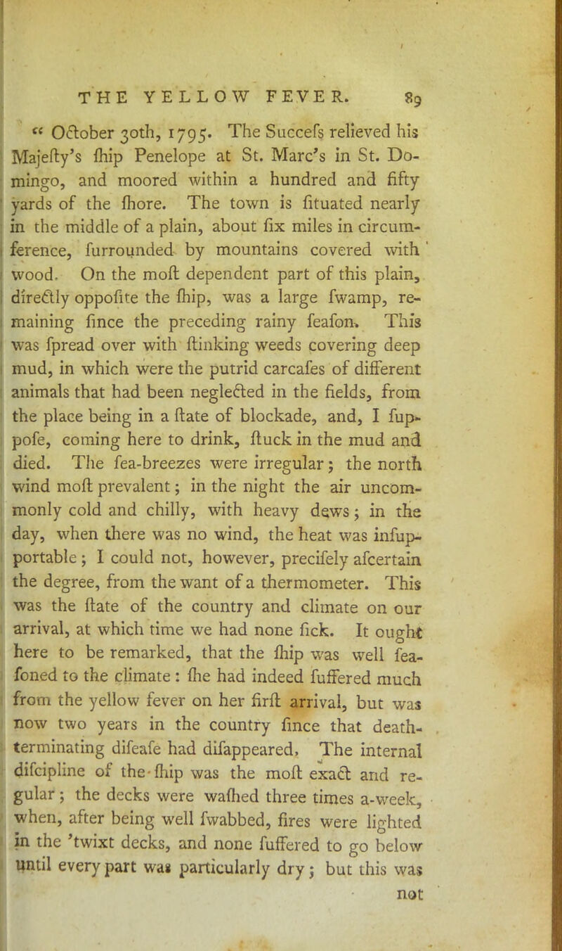 cc October 30th, 1795. The Succefs relieved his 1 Majefty's {hip Penelope at St. Marc's in St. Do- mingo, and moored within a hundred and fifty ' yards of the fhore. The town is fituated nearly in the middle of a plain, about fix miles in circum- ference, furrounded by mountains covered with ' wood. On the moft dependent part of this plain, directly oppofite the fhip, was a large fwamp, re- maining fince the preceding rainy feafon, This was fpread over with {linking weeds covering deep mud, in which were the putrid carcafes of different animals that had been neglected in the fields, from the place being in a ftate of blockade, and, I fup- i pofe, coming here to drink, ftuck in the mud and died. The fea-breezes were irregular; the north wind moft prevalent; in the night the air uncom- monly cold and chilly, with heavy dews; in the day, when there was no wind, the heat was infup- portable ; I could not, however, precifely afcertain the degree, from the want of a thermometer. This . was the ftate of the country and climate on our arrival, at which time we had none fick. It ought here to be remarked, that the fhip was well fea- foned to the climate : (he had indeed fuffered much from the yellow fever on her firft arrival, but was now two years in the country fince that death- terminating difeafe had difappeared, The internal difcipline of the-fhip was the moft exact and re- gular ; the decks were warned three times a-week, when, after being well fwabbed, fires were lighted in the 'twixt decks, and none fuffered to go below until every part wag particularly dry j but this was not