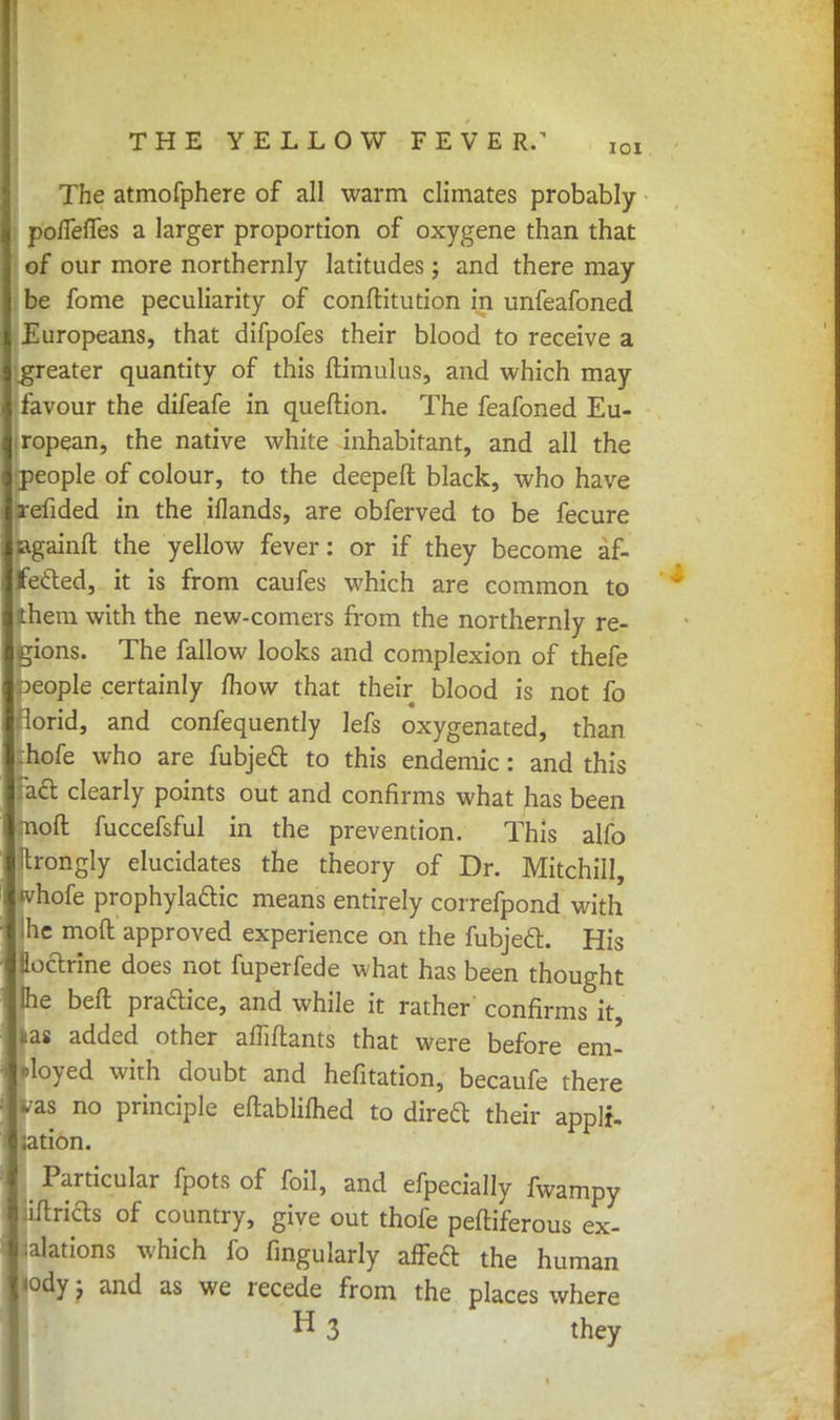 IOI The atmofphere of all warm climates probably poffefTes a larger proportion of oxygene than that of our more northernly latitudes; and there may be fome peculiarity of conftitution in unfeafoned Europeans, that difpofes their blood to receive a greater quantity of this ftimulus, and which may favour the difeafe in queftion. The feafoned Eu- ropean, the native white inhabitant, and all the people of colour, to the deeped black, who have refided in the iflands, are obferved to be fecure againft the yellow fever: or if they become af- fected, it is from caufes which are common to them with the new-comers from the northernly re- gions. The fallow looks and complexion of thefe Ipeople certainly mow that their blood is not fo lorid, and confequently lefs oxygenated, than hofe who are fubje& to this endemic : and this act clearly points out and confirms what has been -noft fuccefsful in the prevention. This alfo Itrongly elucidates the theory of Dr. Mitchill, tvhofe prophylaftic means entirely correfpond with Ihe mod approved experience on the fubjecl. His Hoctrine does not fuperfede what has been thought Ihe belt pra&ice, and while it rather confirms it, kas added other afliftants that were before em- cloyed with doubt and hefitation, becaufe there las no principle eftablifhed to direft their applt- ;ation. Particular fpots of foil, and efpecially fwampy iflrids of country, give out thofe peftiferous ex- piations which fo fingularly affect the human l<ody j and as we recede from the places where