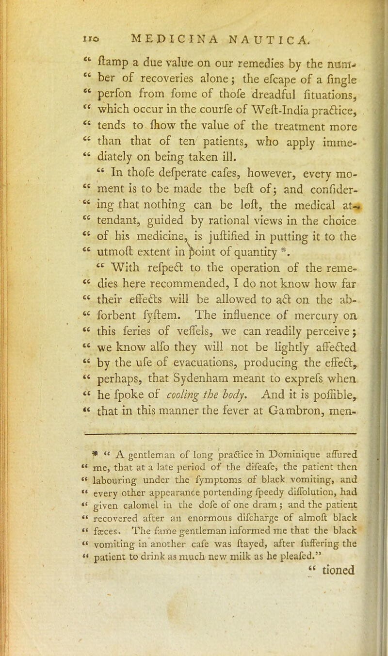 *' ftamp a due value on our remedies by the num-  ber of recoveries alone; the efcape of a fingle  perfon from fome of thofe dreadful fituations,  which occur in the courfe of Weft-India practice,  tends to mow the value of the treatment more  than that of ten patients, who apply imme-  diately on being taken ill.  In thofe defperate cafes, however, every mo-  ment is to be made the beft of; and confider-  ing that nothing can be loft, the medical at-,  tendant, guided by rational views in the choice  of his medicine, is juftified in putting it to the  utmoft extent in^oint of quantity *.  With refpect to the operation of the reme-  dies here recommended, I do not know how far  their effects will be allowed to act on the ab-  forbent fyftem. The influence of mercury on  this feries of velfels, we can readily perceive j  we know alfo they will not be lightly affected  by the ufe of evacuations, producing the effecT:,  perhaps, that Sydenham meant to exprefs when  he fpoke of cooling the body. And it is poffible,  that in this manner the fever at Gambron, men- *  A gentleman of long praftice in Dominique aflured  me, that at a late period of the difeafe, the patient then  labouring under the fymptoms of black vomiting, and  every other appearance portending fpeedy diflblution, had  given calomel in the dofe of one dram ; and the patient  recovered after an enormous difcharge of almoft black  fzces. The fame gentleman informed me that the black  vomiting in another cafe was ftayed, after fufFering- the  patient to drink as much new milk as he pleafed.  tioned