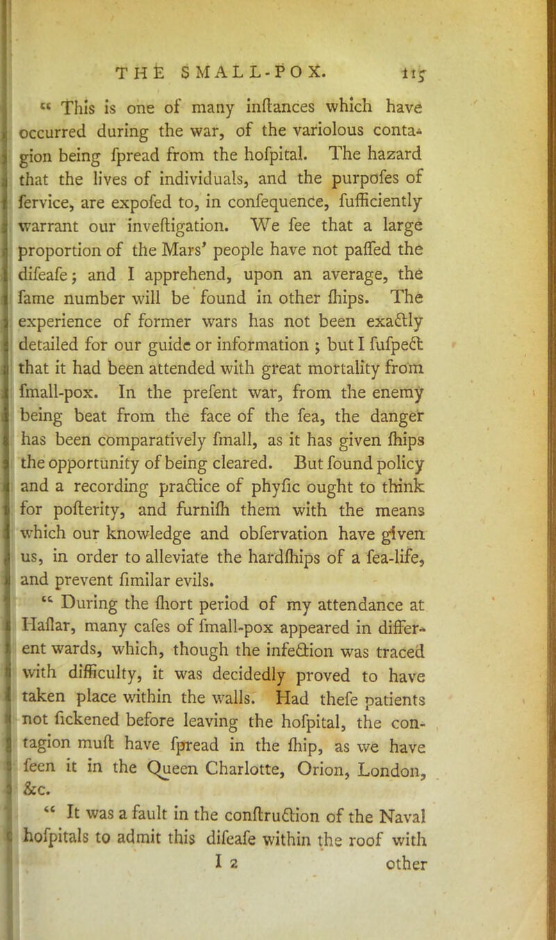 THE SMALL-POX. it;  This is one of many inflances which have occurred during the war, of the variolous conta- gion being fpread from the hofpital. The hazard that the lives of individuals, and the purpofes of fervice, are expofed to, in confequence, fufficiently warrant our inveftigation. We fee that a large proportion of the Mars' people have not palfed the difeafe; and I apprehend, upon an average, the fame number will be found in other mips. The experience of former wars has not been exattly detailed for our guide or information ; but I fufpedt that it had been attended with great mortality from fmall-pox. In the prefent war, from the enemy being beat from the face of the fea, the danger has been comparatively fmall, as it has given mips the opportunity of being cleared. But found policy and a recording practice of phyfic ought to think for pofterity, and furnifh them with the means which our knowledge and obfervation have given us, in order to alleviate the hardfhips of a fea-life, and prevent fimilar evils. tc During the mort period of my attendance at Haflar, many cafes of fmall-pox appeared in differ- ent wards, which, though the infection was traced with difficulty, it was decidedly proved to have taken place within the walls. Had thefe patients not fickened before leaving the hofpital, the con- tagion muft have fpread in the lhip, as we have feen it in the Queen Charlotte, Orion, London, &c.  It was a fault in the conftru&ion of the Naval hofpitals to admit this difcafe within the roof with