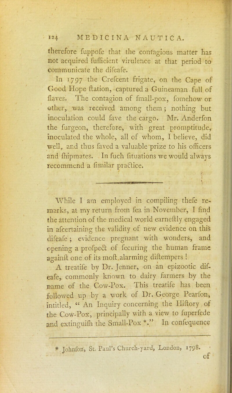 therefore fuppofe that the contagious matter has not acquired fufficicnt virulence at that period to communicate the difeafe. In 1797 the Crefcent frigate, on the Cape of Good Hope ftation, captured a Guineaman full of flaves. The contagion of fmall-pox, fomehow or other, was received among them; nothing but inoculation could fave the cargo. Mr. Anderfon the furgeon, therefore, with great promptitude, inoculated the whole, all of whom, I believe, did well, and thus faved a valuable prize to his officers and Ihipmates. In fuch fituations we would always recommend a fimilar practice. While I am employed in compiling thefe re- marks, at my return from fea in November, I find the attention of the medical world earneftly engaged in afcertaining the validity of new evidence on this difeafe; evidence pregnant with wonders, and opening a profpect of fecuring the human frame againfl; one of its moll.alarming diftempers! A treatife by Dr. Jenner, on an epizootic dif- eafe, commonly known to dairy farmers by the name of the Cow-Pox. This treatife has been followed up by a work of Dr. George Pearfon, intitled,  An Inquiry concerning the Hiftory of the Cow-Pox, principally with a view to fuperfede and extinguifh the Small-Pox *  In confequence * Tohnfon, St. Paul's Church-yard, London, 1798. • of