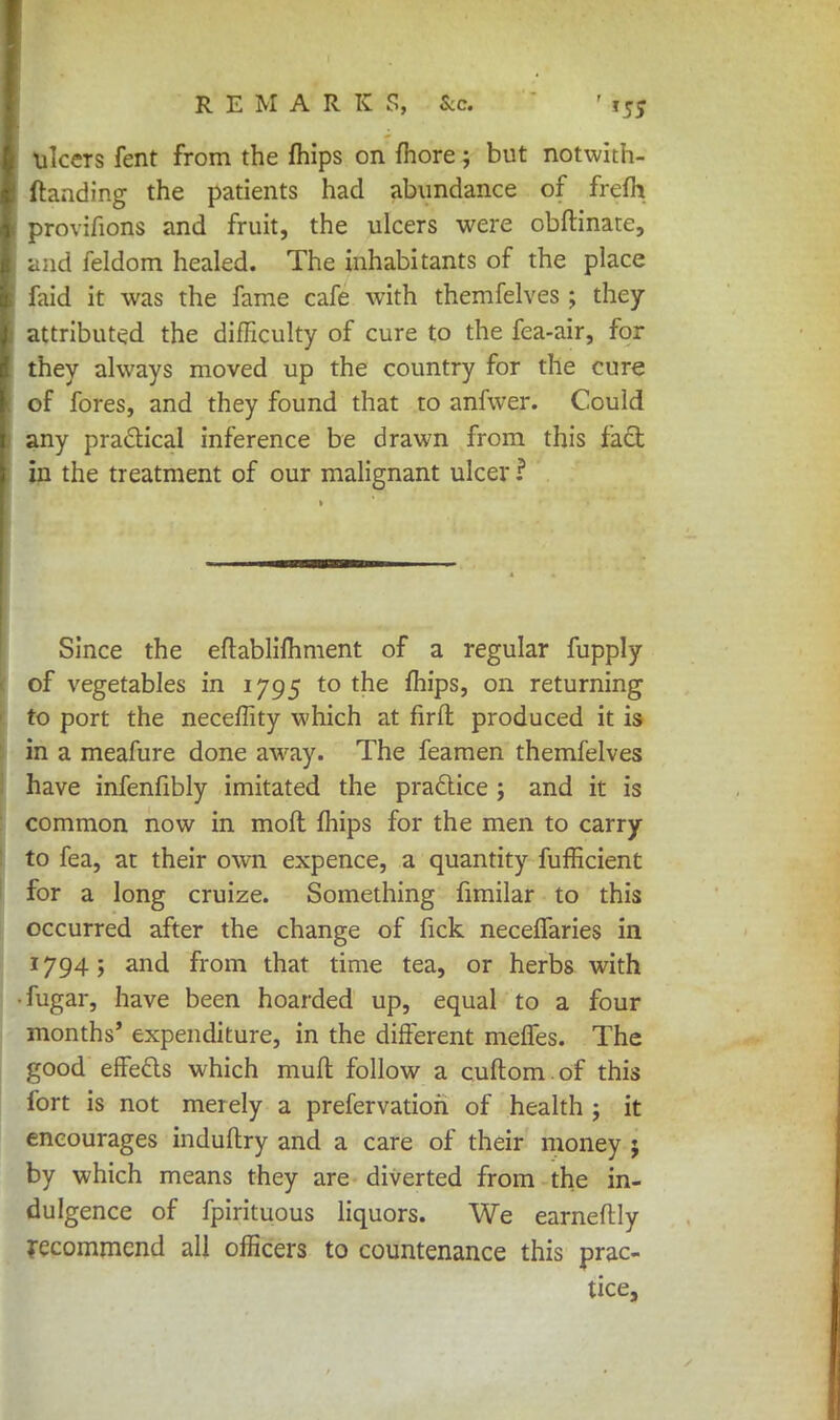 ulcers fent from the mips on more; but notwith- ftanding the patients had abundance of frefh provifions and fruit, the ulcers were obftinate, mid feldom healed. The inhabitants of the place faid it was the fame cafe with themfelves ; they attributed the difficulty of cure to the fea-air, for they always moved up the country for the cure of fores, and they found that to anfwer. Could any practical inference be drawn from this fact in the treatment of our malignant ulcer ? Since the eflablifhment of a regular fupply of vegetables in 1795 to the mips, on returning to port the neceffity which at firft produced it is in a meafure done away. The feamen themfelves have infenfibly imitated the practice ; and it is common now in moft mips for the men to carry to fea, at their own expence, a quantity fufficient for a long cruize. Something fimilar to this occurred after the change of fick neceifaries in 17945 and from that time tea, or herbs with • fugar, have been hoarded up, equal to a four months' expenditure, in the different merles. The good effects which mull follow a cuftom.of this fort is not merely a prefervatioh of health ; it encourages induflry and a care of their money ; by which means they are diverted from the in- dulgence of fpirituous liquors. We earneftly recommend all officers to countenance this prac- tice,