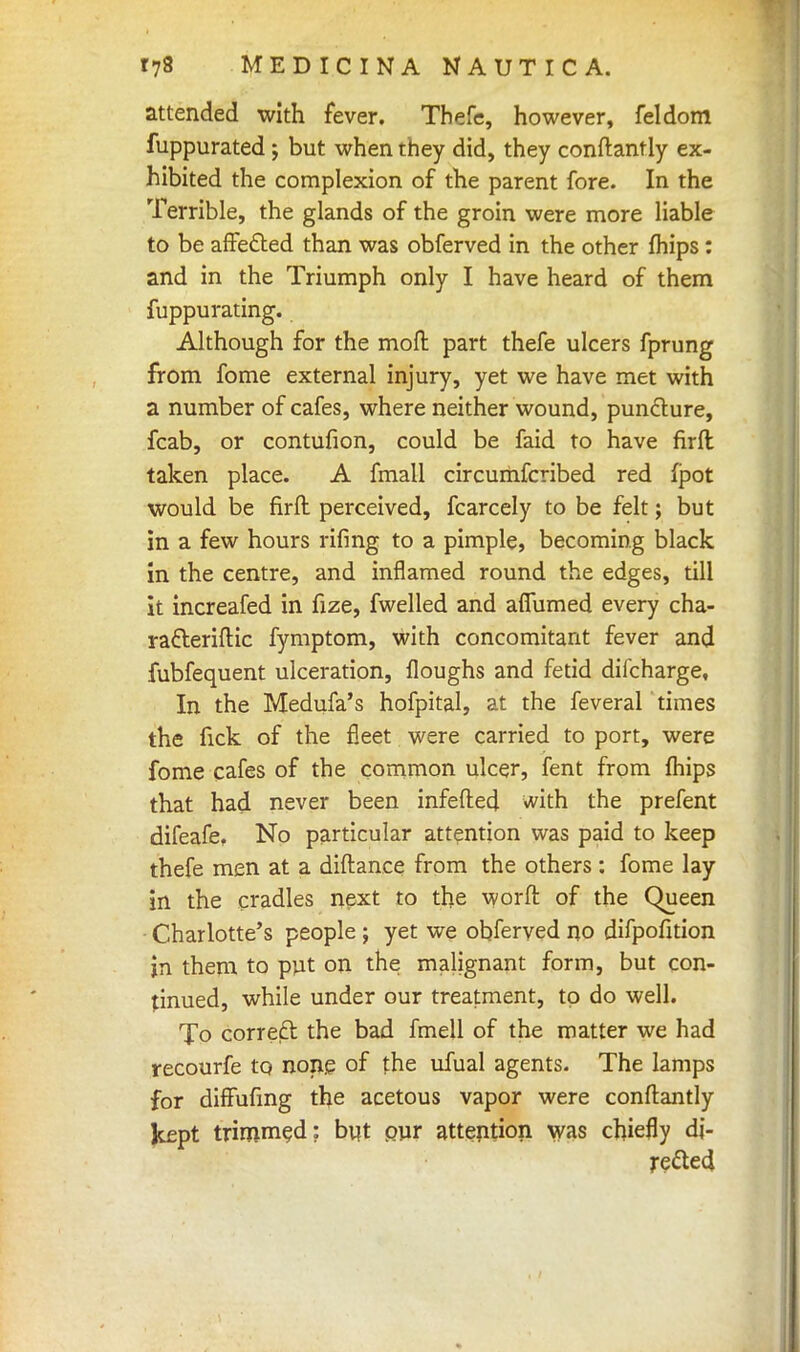 attended with fever. Thefe, however, feldom fuppurated; but when they did, they constantly ex- hibited the complexion of the parent fore. In the Terrible, the glands of the groin were more liable to be affected than was obferved in the other (hips: and in the Triumph only I have heard of them fuppurating. Although for the moft part thefe ulcers fprung from fome external injury, yet we have met with a number of cafes, where neither wound, puncture, fcab, or contufion, could be faid to have firfl taken place. A fmall circumfcribed red fpot would be firft perceived, fcarcely to be felt; but in a few hours rifing to a pimple, becoming black in the centre, and inflamed round the edges, till it increafed in fize, fwelled and affumed every cha- ratteriftic fymptom, with concomitant fever and fubfequent ulceration, floughs and fetid difcharge. In the Medufa's hofpital, at the feveral times the fick of the fleet were carried to port, were fome cafes of the common ulcer, fent from fhips that had never been infefted with the prefent difeafe, No particular attention was paid to keep thefe men at a diftance from the others: fome lay in the cradles next to the worft of the Queen Charlotte's people ; yet we obferved no difpofition in them to put on the malignant form, but con- tinued, while under our treatment, to do well. To correft the bad fmell of the matter we had recourfe to none of the ufual agents. The lamps for diffufmg the acetous vapor were conftantly kept trimmed: but pur attention was chiefly di- rected