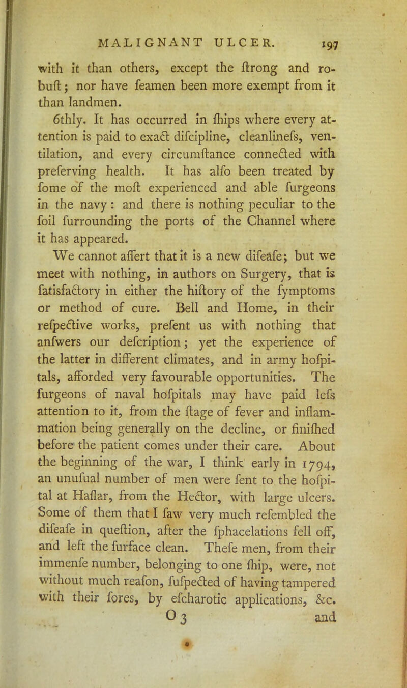 with it than others, except the ftrong and ro- bufl:; nor have feamen been more exempt from it than landmen. 6thly. It has occurred in mips where every at- tention is paid to exact difcipline, cleanlinefs, ven- tilation, and every circumftance connected with preferving health. It has alfo been treated by fome of the moll experienced and able furgeons in the navy : and there is nothing peculiar to the foil furrounding the ports of the Channel where it has appeared. We cannot affert that it is a new difeafe; but we meet with nothing, in authors on Surgery, that is fatisfaclory in either the hiftory of the fymptoms or method of cure. Bell and Home, in their refpective works, prefent us with nothing that anfwers our defcription; yet the experience of the latter in different climates, and in army hofpi- tals, afforded very favourable opportunities. The furgeons of naval hofpitals may have paid lefs attention to it, from the ftage of fever and inflam- mation being generally on the decline, or fmilhed before the patient comes under their care. About the beginning of the war, I think early in 1794, an unufual number of men were fent to the hofpi- tal at Haflar, from the Hector, with large ulcers. Some of them that I faw very much refembled the difeafe in queftion, after the fphacelations fell off, and left the furface clean. Thefe men, from their immenfe number, belonging to one {hip, were, not without much reafon, fufpected of having tampered with their fores, by efcharotic applications, &c. O 3 and