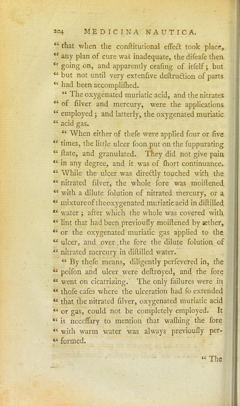  that when the conftitutional effect took place,  any plan of cure was inadequate, the difeafe then «c going on, and apparently ceafing of itfelf; but  but not until very extenfive deftruclion of parts  had been accompliflied.  The oxygenated muriatic acid, and the nitrates  of fiiver and mercury, were the applications  employed ; and latterly, the oxygenated muriatic  acid gas.  When either of thefe were applied four or five  times, the little ulcer foon put on the fuppurating  ftate, and granulated. They did not give pain  in any degree, and it was of mort continuance.  While the ulcer was diredtly touched with the  nitrated fiiver, the whole fore was moiftened  with a dilute folution of nitrated mercury, or a C£ mixtureof theoxygenated muriatic acid in diftilled *' water ; after which the whole was covered with  lint that had been previoufly moiftened by sether,  or the oxygenated muriatic gas applied to the <c ulcer, and over , the fore the dilute folution of  nitrated mercury in diftilled water.  By thefe means, diligently perfevered in, the  poifon and ulcer were deftroyed, and the fore ** went on cicatrizing. The only failures were in  thofe cafes where the ulceration had fo extended  that the nitrated fiiver, oxygenated muriatic acid  or gas, could not be completely employed. It  is neceffary to mention that wafhing the fore  with warm water was always previoufly per- *c formed.