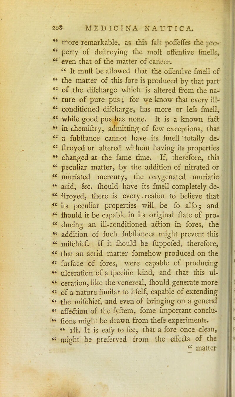 <c more remarkable, as this fait poflefies the pro-  perty of deftroying the molt offenfive fmells,  even that of the matter of cancer.  It muft be allowed that the offenfive fmell of  the matter of this fore is produced by that part of the difcharge which is altered from the na- ture of pure pus; for we know that every ill- conditioned difcharge, has more or lefs fmell, cc cc cc *c while good pus has none. It is a known fact,  in chemiftry, admitting of few exceptions, that cc cc cc cc cc cc cc cc a fubftance cannot have its fmell totally de- ftroyed or altered without having its properties changed at the fame time. If, therefore, this peculiar matter, by the addition of nitrated or  muriated mercury, the oxygenated muriatic  acid, &c. mould have its fmell completely de- stroyed, there is every.reafon to believe that its peculiar properties wiil, be fo alfo; and mould it be capable in its original ftate of pro- ducing an ill-conditioned action in fores, the  addition of fuch fubftances might prevent this  mifchief. If it mould be fuppofed, therefore, <c that an acrid matter fomehow produced on the  furface of fores, were capable of producing  ulceration of a fpecific kind, and that this ul- *4 ceration, like the venereal, mould generate more «c of a nature fimilar to itfelf, capable of extending  the mifchief, and even of bringing on a general «c affeftion of the fyftem, fome important conclu- ff fions might be drawn from thefe experiments.  i ft. It is eafy to fee, that a fore once clean, ** might be prelerved from the effects of the  matter