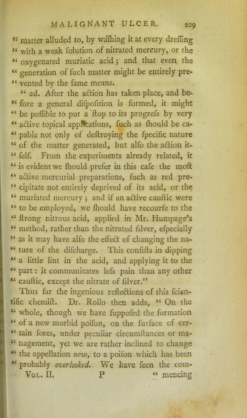  matter alluded to, by wa'fhing it at every drefiing  with a weak folution of nitrated mercury, or the oxygenated muriatic acid ; and that even the  generation of fuch matter might be entirely pre-  vented by the fame means.  2d. After the action has taken place, and be* <£ fore a general difpofition is formed, it might ! be poffible to put a flop to its progrefs by very  active topical appflfcations, fuch as Ihould be ca-  pable not only of deftroying the fpecific nature  of the matter generated, but alfo the action it- tc felf. From the experiments already related, it ff is evident we mould prefer in this cafe the moll  active mercurial preparations, fuch as red pre-  cipitate not entirely deprived of its acid, or the  muriated mercury ; and if an active cauftic were  to be employed, we mould have recourfe to the  ftrong nitrous acid, applied in Mr. Humpage's  method, rather than the nitrated filver, efpecially 5* as it may have alfo the effect of changing the na-  ture of the difcharge. This confifls in dipping  a little lint in the acid, and applying it to the  part: it communicates lefs pain than any other *f cauftic, except the nitrate of filver. Thus far the ingenious reflections of this fcien- tific chemift. Dr. Rollo then adds,  On the (i whole, though we have fuppofed the formation  of a new morbid poifon, on the furface of cer-  tain fores, under peculiar circumftances or ma- v nagement, yet we are rather inclined to change  the appellation new, to a poifon which has been  probably overlooked. We have feen the com- Vol, II, P « mencing