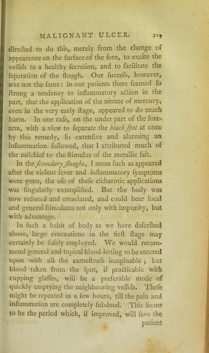 directed to do this, merely from the change of appearance on the furface of the fore, to excite the veflels to a healthy fecretion, and to facilitate the reparation of the flough. Our fuccefs, however, was not the fame: in our patients there feemed fo ftrong a tendency to inflammatory action in the part, that the application of the nitrate of mercury, even in the very early ftage, appeared to do much harm. In one cafe, on the under part of the fore- arm, with a view to feparate the black fpot at once by this remedy, fo extenfive and alarming an inflammation followed, that I attributed much of the mifchief to the ftimulus of the metallic fait, In the fccondary Jloughs^ I mean fuch as appeared after the violent fever and inflammatory fymptoms were gone, the ufe of thefe efcharotic applications was Angularly exemplified. But the body was now reduced and emaciated, and could bear local and general ftinmlants not only with impunity, but with advantage. In fuch a habit of body as we have defcribed above, large evacuations in the firft ftage may certainly be fafely employed. We would recom- mend general and topical blood-letting to be entered upon with all the earneftnefs imaginable j but blood taken from the fpot, if practicable with cupping glalfes, will be a preferable mode of quickly emptying the neighbouring veflels. Thefe might be repeated in a few hours, till the pain and inflammation are completely fubdued. This feems fo be the period which, if improved, will fave the patient