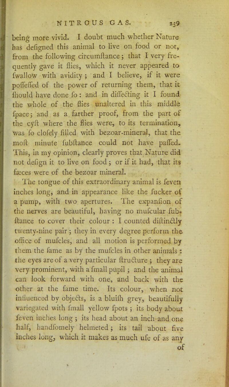 being more vivid. I doubt much whether Nature has defigned this animal to live on food or not, from the following circumftance; that I very fre- quently gave it flies, which it never appeared to fwalloW with avidity ; and I believe, if it were pofleffed of the power of returning them, that it Ihould have done fo: and in differing it I found the whole of the flies unaltered in this middle fpace j and as a farther proof, from the part of the cyft where the flies were, to its termination, was To clofely filled with bezoar-mineral, that the mod: minute fubftance could not have pafTed. This, in my opinion, clearly proves that Nature did not defign it to live on food ; or if it had, that its feces were of the bezoar mineral. The tongue of this extraordinary animal is feveti inches long, and in appearance like the fucker of a pump, with two apertures. The expanfion of the nerves are beautiful, having no mufcular fub- ftance to cover their colour : I counted diftinctly twenty-nine pair ; they in every degree perform the, office of mufcles, and all motion is performed by them the fame as by the mufcles in other animals : the eyes are of a very particular ftruclure ; they are very prominent, with a fmall pupil; and the animal can look forward with one, and back with the other at the fame time. Its colour, when not iniiuenced by objects, is a bluifh grey, beautifully variegated with fmall yellow fpots ; its body about feven inches long ; its head about an inch and one half, handfomely helmeted; its tail about five inches long, which it makes as much ufe of as any of