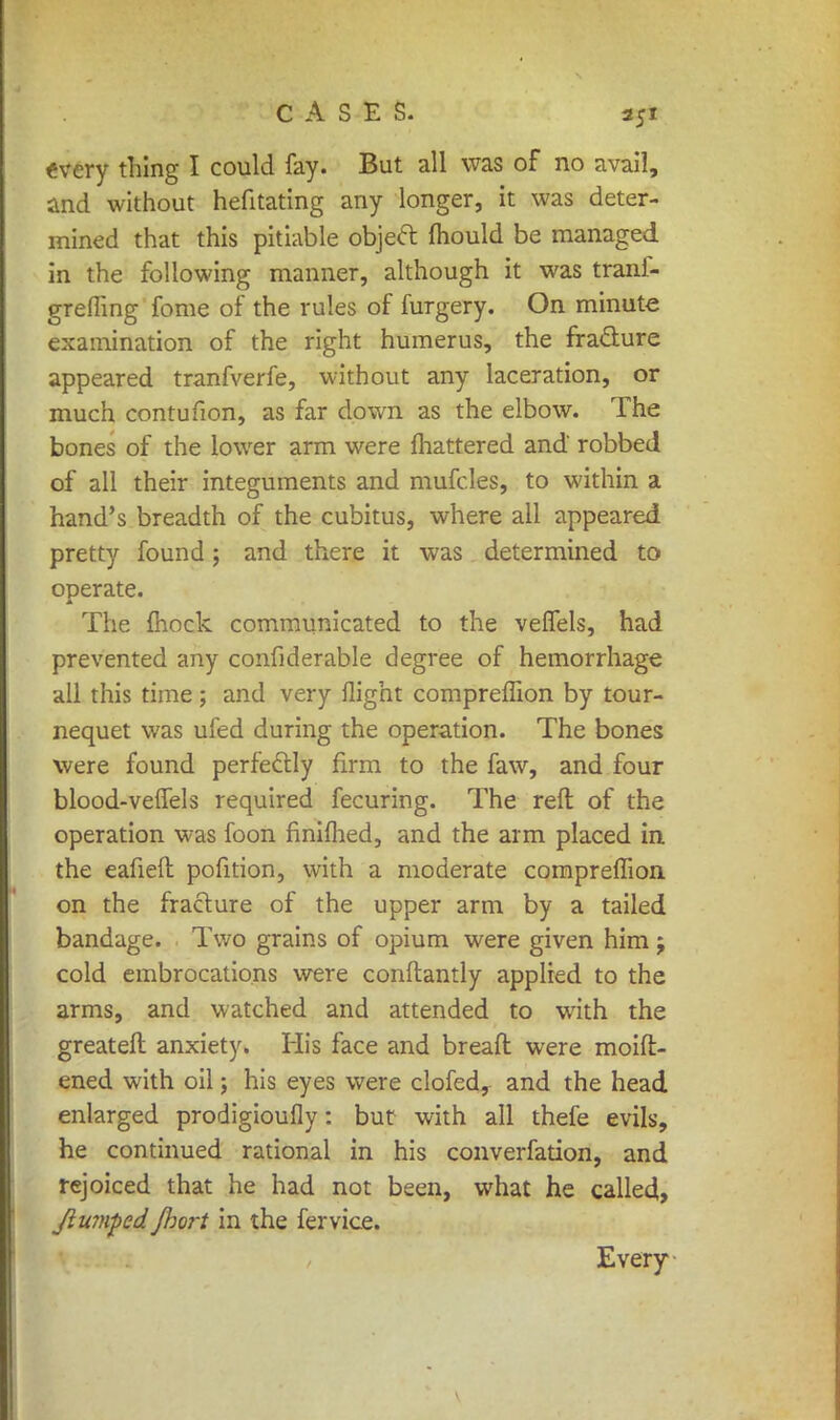 every thing I could fay. But all was of no avail, and without hefitating any longer, it was deter- mined that this pitiable object mould be managed in the following manner, although it was trani- grefling fome of the rules of furgery. On minute examination of the right humerus, the fracture appeared tranfverfe, without any laceration, or much contufion, as far down as the elbow. The bones of the lower arm were mattered and' robbed of all their integuments and mufcles, to within a hand's breadth of the cubitus, where all appeared pretty found j and there it was determined to operate. The mock communicated to the veifels, had prevented any confiderable degree of hemorrhage all this time; and very flight compreffion by tour- nequet was ufed during the operation. The bones were found perfectly firm to the faw, and four blood-veffels required fecuring. The reft of the operation was foon finilhed, and the arm placed in. the eafieft pofition, with a moderate compreffion on the fracture of the upper arm by a tailed bandage. Two grains of opium were given him j cold embrocations were conftantly applied to the arms, and watched and attended to with the greateft anxiety. His face and breaft were moift- ened with oil; his eyes were clofed, and the head enlarged prodigioufly: but with all thefe evils, he continued rational in his converfation, and rejoiced that he had not been, what he called, Jlwnpedfhort in the fervice.