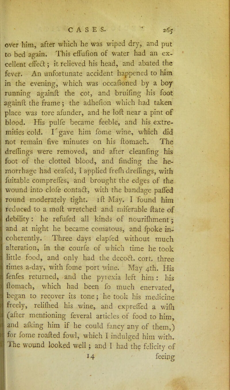 over him, after which he was wiped dry, and put to bed again. This effufion of water had an ex- cellent effect; it relieved his head, and abated the fever. An unfortunate accident happened to him in the evening, which was occafioned by a boy running againft the cot, and bruifing his foot againft the frame; the adhefion which had taken place was tore afunder, and he loft near a pint of blood. His pulfe became feeble, and his extre- mities cold. I'gave him fome wine, which did not remain five minutes on his ftomach. The dreftings were removed, and after cleanfmg his foot of the clotted blood, and finding the he- morrhage had ceafed, I applied freih dreffings, with fuitable comprelTes, and brought the edges of the wound into dole contacl, with the bandage palled round moderately tight, ill: May. I found him reduced to a moll wretched and miferable ftate of debility: he refufed all kinds of nourimment; and at night he became comatous, and fpoke in- coherently. Three days elapied without much alteration, in the courfe of which time he took little food, and only had the dccocl:. cort. three times a-day, with fome port wine. May 4th. His fenfes returned, and the pyrexia left him: his ftomach, which had been fo much enervated, began to recover its tone; he took his medicine freely, relilhed his wine, and expreffed a wifli (after mentioning feveral articles of food to him, and alking him if he could fancy any of them,) for fome roafted fowl, which I indulged him with. The wound looked well; and I had the felicity of 14 feeing