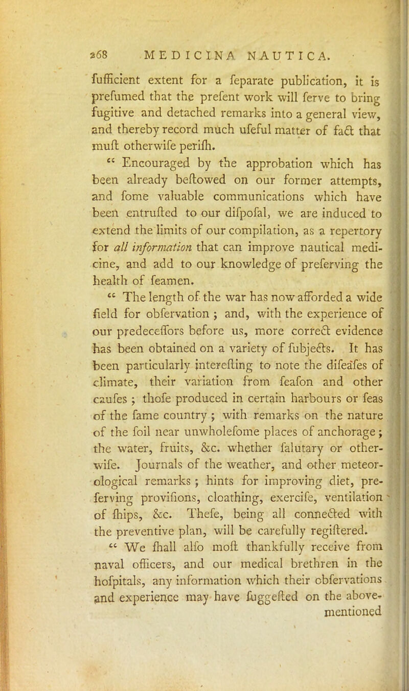 fufficient extent for a feparate publication, it is prefumed that the prefent work will ferve to bring fugitive and detached remarks into a general view, and thereby record much ufeful matter of fa£t that mud otherwife perifh.  Encouraged by the approbation which has been already beftowed on our former attempts, and fome valuable communications which have been entrufted to our difpofal, we are induced to extend the limits of our compilation, as a repertory for all information that can improve nautical medi- cine, and add to our knowledge of preferving the health of feamen.  The length of the war has now afforded a wide field for obfervation j and, with the experience of our predecetTors before us, more correct evidence has been obtained on a variety of fubjecls. It has been particularly interefting to note the difeafes of climate, their variation from feafon and other caufes ; thofe produced in certain harbours or feas of the fame country ; with remarks on the nature of the foil near unwholefome places of anchorage; the water, fruits, &c. whether falutary or other- wife. Journals of the weather, and other meteor- ological remarks ; hints for improving diet, pre- ; ferving provifions, cloathing, exercife, ventilation j of mips, &c. Thefe, being all connected with the preventive plan, will be carefully regiftered.  We mall alfo moil thankfully receive from naval officers, and our medical brethren in the hofpitals, any information which their cbfervations and experience may have fuggefled on the above- mentioned