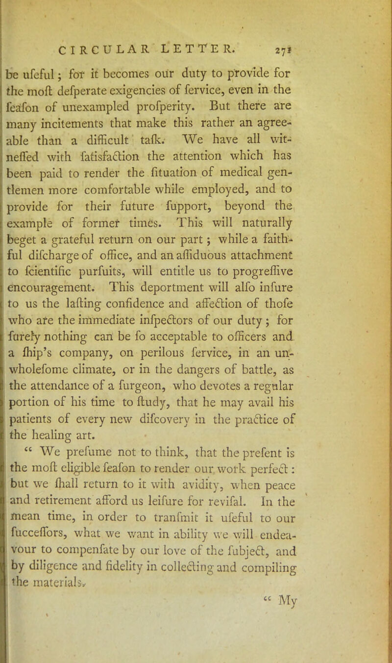 be ufeful; for it becomes our duty to provide for the moft defperate exigencies of fervice, even in the leafon of unexampled profperity. But there are many incitements that make this rather an agree- able than a difficult talk. We have all vvit- nelfed with fatisfaclion the attention which has been paid to render the fituation of medical gen- tlemen more comfortable while employed, and to provide for their future fupport, beyond the example of former times. This will naturally beget a grateful return on our part; while a faith* ful difcharge of office, and an affiduous attachment to fcientific purfuits, will entitle us to progreffive encouragement. This deportment will alfo infure to us the tailing confidence and affection of thofe who are the immediate infpectors of our duty ; for furery nothing can be fo acceptable to officers and a fhip's company, on perilous fervice, in an un- wholefome climate, or in the dangers of battle, as the attendance of a furgeon, who devotes a regular portion of his time to ftudy, that he may avail his patients of every new difcovery in the practice of the healing art.  We prefume not to think, that the prefent is the mod eligible feafon to render our work perfect: but we mall return to it with avidity, when peace and retirement afford us leifure for revifal. In the mean time, in order to tranfmit it ufeful to our fucceffors, what we want in ability we will endea- vour to compenfate by our love of the fubject, and by diligence and fidelity in collecting and compiling the materials,  My