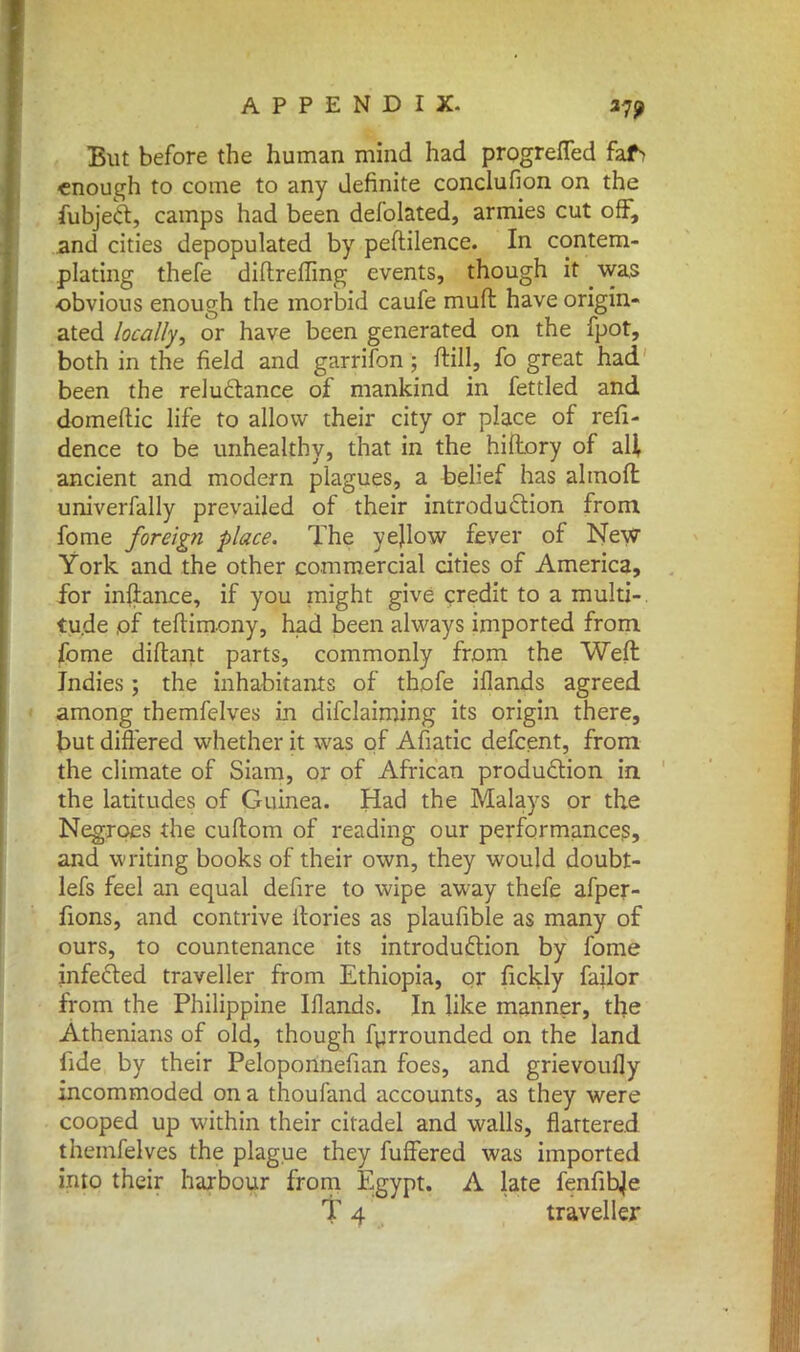 But before the human mind had progrefled faf> enough to come to any definite conclufion on the fubject, camps had been defolated, armies cut off, and cities depopulated by peftilence. In contem- plating thefe diflreffing events, though it was obvious enough the morbid caufe muft have origin- ated locally, or have been generated on the fpot, both in the field and garrifon; ftill, fo great had been the reluctance of mankind in fettled and domeftic life to allow their city or place of resi- dence to be unhealthy, that in the hiftory of all ancient and modern plagues, a belief has almoft univerfally prevailed of their introduction from fome foreign place. The yejlow fever of New York and the other commercial cities of America, for inflance, if you might give credit to a multi- tude of teftimony, had been always imported from fome diftant parts, commonly from the Weft Indies; the inhabitants of thofe iflands agreed among themfelves in difclaiming its origin there, but differed whether it was of Afiatic defcent, from the climate of Siam, or of African production in the latitudes of Guinea. Had the Malays or the Negroes the cuftom of reading our performances, and writing books of their own, they would doubt- lefs feel an equal defire to wipe away thefe afper- fions, and contrive f lories as plaufible as many of ours, to countenance its introduction by fome infected traveller from Ethiopia, or fickly failor from the Philippine Iflands. In like manner, the Athenians of old, though furrounded on the land fide by their Peloponnefian foes, and grievoufly incommoded on a thoufand accounts, as they were cooped up within their citadel and walls, flattered themfelves the plague they fuffered was imported into their harbour from Egypt. A late fenfihje T 4 traveller