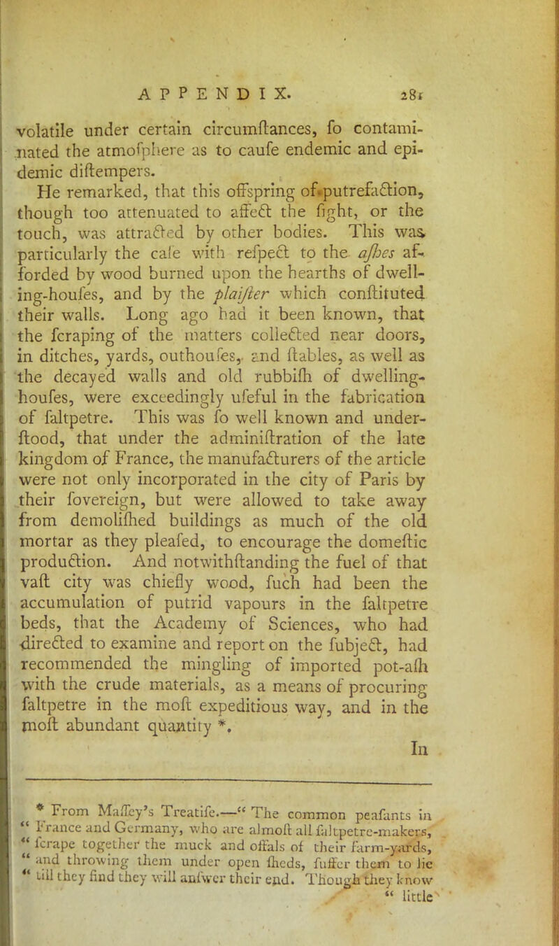 volatile under certain circumftances, fo contami- nated the atmofphere as to caufe endemic and epi- demic diftempers. He remarked, that this offspring of«putrefaction, though too attenuated to affect the fight, or the touch, was attracted by other bodies. This was, particularly the cafe with refpect to the o/Jjcs af- forded by wood burned upon the hearths of dwell- ing-houfes, and by the plaijier which conftituted their walls. Long ago had it been known, that the fcraping of the matters collected near doors, in ditches, yards, outhoufes,. £nd {tables, as well as the decayed walls and old rubbifh of dwelling* houfes, were exceedingly ufeful in the fabrication of faltpetre. This was fo well known and under- stood, that under the adminiftration of the late kingdom of France, the manufacturers of the article were not only incorporated in the city of Paris by their fovereign, but were allowed to take away from demolilned buildings as much of the old. mortar as they pleafed, to encourage the domeftic production. And notwithstanding the fuel of that vaft city was chiefly wood, fuch had been the accumulation of putrid vapours in the faltpetre beds, that the Academy of Sciences, who had directed to examine and report on the fubject, had recommended the mingling of imported pot-a(h with the crude materials, as a means of procuring faltpetre in the raoft expeditious way, and in the molt abundant quantity *. In * From Maflcy's Treatife— The common peafants in | France and Germany, who are almoft all fakpetrc-makers,  lcrape together the muck and offals of their farm-yards,  and throwing them under open iheds, fuffer them to Jie 44 till they find they will anfaer their e»d. Though they know  little