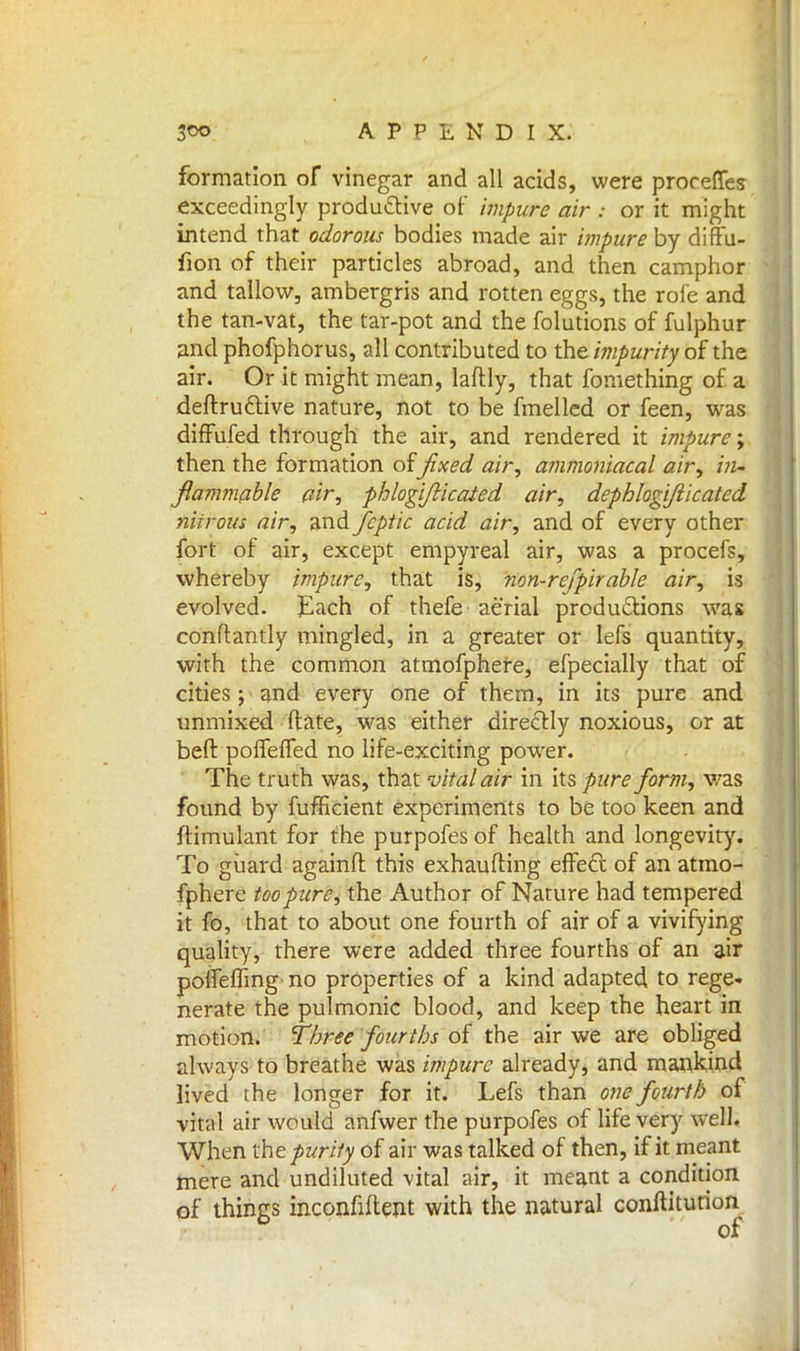 formation of vinegar and all acids, were proreffes exceedingly productive of impure air : or it might intend that odorous bodies made air impure by diffu- fion of their particles abroad, and then camphor and tallow, ambergris and rotten eggs, the roi'e and the tan-vat, the tar-pot and the folutions of fulphur and phofphorus, all contributed to the impurity of the air. Or it might mean, laflly, that fomething of a deftruclive nature, not to be fmelled or feen, was diffufed through the air, and rendered it impure; then the formation offixed air, ammoniacal air, in- flammable air, phlogi/licaied air, dephlogi/iicated niirous air, and fcptic acid air, and of every other fort of air, except empyreal air, was a procefs, whereby impure, that is, non-refpir able air, is evolved. Each of thefe aerial productions was conftantly mingled, in a greater or Iefs quantity, with the common atmofphere, efpecially that of cities; and every one of them, in its pure and unmixed flare, was either directly noxious, or at beft polfeffed no life-exciting power. The truth was, that vital air in its pure form, was found by fufficient experiments to be too keen and ftimulant for the purpofes of health and longevity. To guard againfl this exhaufting effecl: of an atmo- fphere too pure, the Author of Nature had tempered it fo, that to about one fourth of air of a vivifying quality, there were added three fourths of an air pofleffing' no properties of a kind adapted to rege- nerate the pulmonic blood, and keep the heart in motion. Three fourths of the air we are obliged always to breathe was impure already* and mankind lived the longer for it. Lefs than one fourth of vital air would anfwer the purpofes of life very well. When the purify of air was talked of then, if it meant mere and undiluted vital air, it meant a condition of things inconfiftent with the natural conftiturion