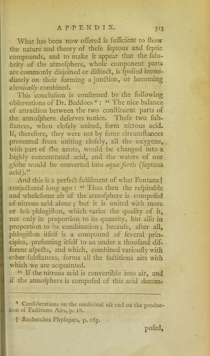 What has been now offered is fuflicient to {how the nature and theory of thefe feptous and feptic compounds, and to make it appear that the falu- brity of the atmofphere, whofe component parts are commonly disjoined or diftincl, is fpoiled imme- diately on their forming a junction, or becoming chemically combined. . This conclufion is confirmed by the following obfervations of Dr. Beddoes * :  The nice balance of attraction between the two conftituent parts of the atmofphere deferves notice. Thefe two fub- ftances, when clofely united, form nitrous acid. If, therefore, they were not by fome circumftances prevented from uniting clofely, all the oxygene, with part of trie azote, would be changed into a highly concentrated acid, and the waters of our globe would be converted into aquafortis (feDtous acid). And this is a perfect fulfilment of what Fontanaf conjectured long ago l  Thus then the refpirable and whoiefome air of the atmofphere is compofed of nitrous acid alone ; but it is united with more or lefs phlogifton, which varies the quality of it, not only in proportion to its quantity, but alfo in proportion to its combination; becaufe, after all, phlogifton itfelf is a compound of feveral prin- ciples, prefenting itfelf to us under a thoufand dif- ferent afpects, and which, combined varioufly with other fubftances, forms all the factitious airs with which we are acquainted.  If the nitrous acid is convertible into air, and if the atmofphere is compofed of this acid decom- * Confulcrations on the medicinal ufe and on the produc- tion of Factitious Airs, p. itf. t Rechcrchcs Phyfiques, p. 165. pofed,