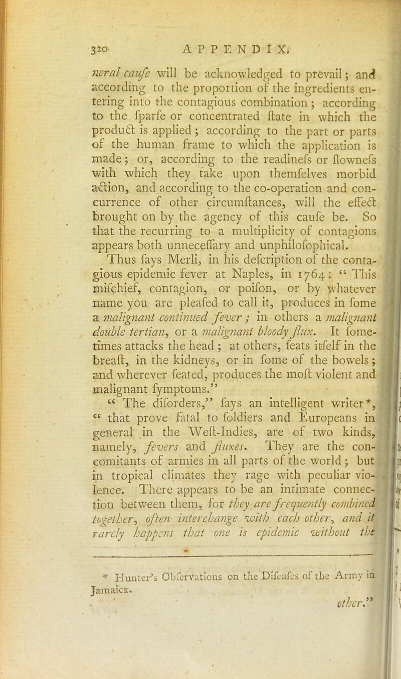 ncral caufc will be acknowledged to prevail; and according to the proportion of the ingredients en- tering into the contagious combination ; according to the fparfe or concentrated ftate in which the product is applied ; according to the part or parts of the human frame to which the application is made; or, according to the readinefs or flownefs with which they take upon themfelves morbid a£tion, and according to the co-operation and con- currence of other circumftances, will the effecT: brought on by the agency of this caufe be. So that the recurring to a multiplicity of contagions appears both unneceflary and unphilofophical. Thus fays Merli, in his defcription of the conta- gious epidemic fever at Naples, in 1764:  This mifchief, contagion, or poifon, or by whatever name you are pleafed to call it, produces in fome a malignant continued fever ; in others a malignant double tertian, or a malignant bloody flux. It fome- times attacks the head ; at others, feats itfelf in the breaft, in the kidneys, or in fome of the bowels; and wherever featcd, produces the mod violent and malignant fymptoms.  The diforders, fays an intelligent writer*, <c that prove fatal to foldiers and Europeans in general in the Weft-Indies, are of two kinds, namely, fevers and faxes. They are the con- comitants of armies in all parts of the world ; but in tropical climates they rage with peculiar vio- lence. There appears to be an intimate connec- tion between them, for they are frequently combined together, often intercha?ige with each other, and it rarely happens that one is epidemic without the * Hunter's Obfervations on the Eiifedfes of the Army i$ j Jamaica. Other.