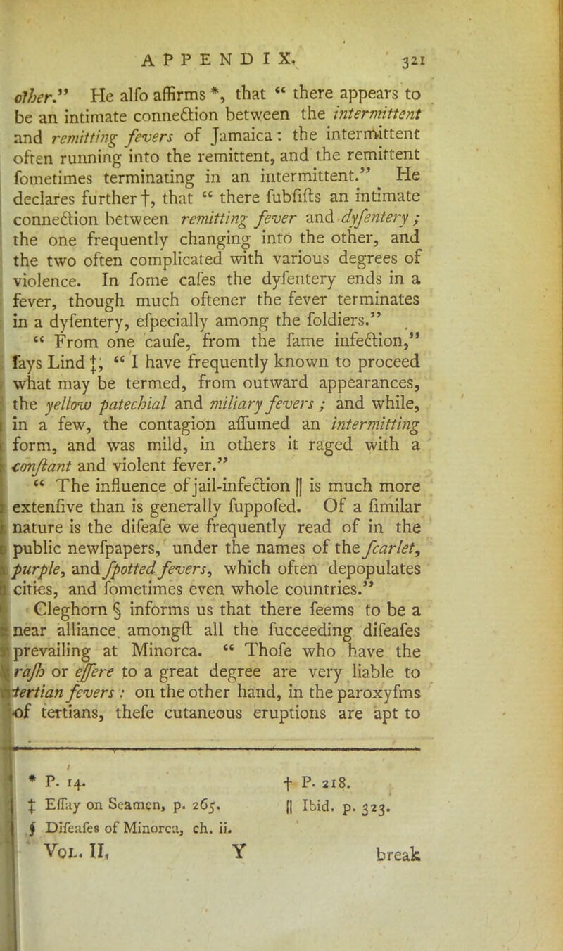 other. He alfo affirms *, that  there appears to be an intimate connexion between the intermittent and remitting fevers of Jamaica: the intermittent often running into the remittent, and the remittent fometimes terminating in an intermittent. He declares further f, that  there fubfifts an intimate connection between remitting fever and dyfentery ; the one frequently changing into the other, and the two often complicated with various degrees of violence. In fome cafes the dyfentery ends in a fever, though much oftener the fever terminates in a dyfentery, efpecially among the foldiers.  From one caufe, from the fame infection, fays Lind J; te I have frequently known to proceed what may be termed, from outward appearances, the yellow patechial and miliary fevers ; and while, in a few, the contagion afTumed an intermitting form, and was mild, in others it raged with a conjlant and violent fever.  The influence of jail-infeftion |j is much more extenfive than is generally fuppofed. Of a fimilar nature is the difeafe we frequently read of in the public newfpapers, under the names of the fcarlet, purple, and fpotted fevers, which often depopulates cities, and fometimes even whole countries. Cleghorn § informs us that there feems to be a near alliance, amongft all the fucceeding difeafes prevailing at Minorca.  Thofe who have the rafh or ejfere to a great degree are very liable to •tertian fevers : on the other hand, in the paroxyfms of tertians, thefe cutaneous eruptions are apt to * P. i4. % Eflay on Seamen, p. 265. § Difeafes of Minorca, ch. ii. Vol. II, Y t P. 218. II Ibid, p. 323. break