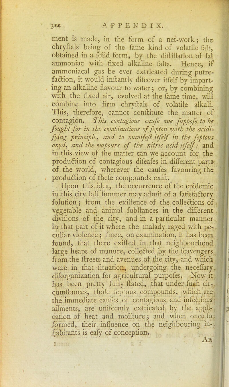 ment is made, in the form of a net-work; the chryftals being of the fame kind of volatile fait, obtained in a folid form, by the diftillation of fal ammoniac with fixed alkaline falts. Hence, if ammoniacal gas be ever extricated during putre- faction, it would inflantly difcover itfelf by impart- ing an alkaline flavour to water ; or, by combining with the fixed air, evolved at the fame time, will combine into firm chryftals of volatile alkali. This, therefore, cannot conftitute the matter of contagion. This contagious caufe we fuppofe to be fought for in the combinations offepton •with.the acidi- fying principle, and to manifejl itfelf in the feptous oxyd, and the vapours of the nitric acid itfelf: and in this view of the matter can we account for the production of contagious difeafes in different parts, of the world, wherever the caufes favouring the production of thefe compounds exift. Upon this idea, the occurrence of the epidemic in this city laft fummer may admit of a fatisfactory folution; from the exigence of the collections of vegetable and animal fubftances in the different divifions of the city, and in a particular manner in that part of it where the malady raged with pe- culiar violence ; fmce, on examination, it has been found, that there exifted in that neighbourhood large heaps of manure, collected by the fcavengers from the ftreets and avenues of the city, and which were in that fituation, undergoing the neceffary. diforganization for agricultural purpofes. Now it has been pretty fully flated, that under fueh cir- . cumftances, thofe feptous compounds, which are the immediate caufes of contagious and infectiojs; ailments, are uniformly extricated by the appli- cation of heat and moiflure; and when once fo formed, their influence on the neighbouring in- habitants is eafy of conception. An