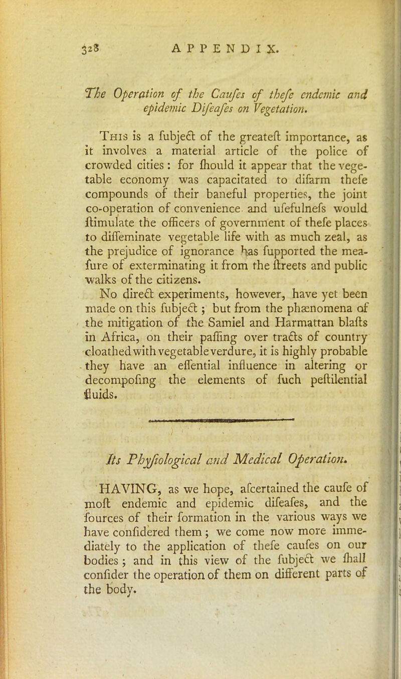 The Operation of the Caufes of thefe endemic and epidemic Difeafes on Vegetation. This is a fubjecl: of the greateft importance, as it involves a material article of the police of crowded cities: for mould it appear that the vege- table economy was capacitated to difarm thefe compounds of their baneful properties, the joint co-operation of convenience and ufefulnefs would ftimulate the officers of government of thefe places to dhTemiriate vegetable life with as much zeal, as the prejudice of ignorance has fupported the mea- fure of exterminating it from the ftreets and public walks of the citizens. No direct experiments, however, have yet been made on this fubject; but from the phenomena of the mitigation of the Samiel and Harmattan blafts in Africa, on their pafiing over tracts of country cloathedwithvegetableverdure, it is highly probable they have an effential influence in altering or decompofing the elements of fuch peftilential ■fluids. Its Phyfiological and Medical Operation. HAVING, as we hope, afcertained the caufe of molt endemic and epidemic difeafes, and the fources of their formation in the various ways we have confidered them ; we come now more imme- diately to the application of thefe caufes on our bodies ; and in this view of the fubject we mall confider the operation of them on different parts of the body.