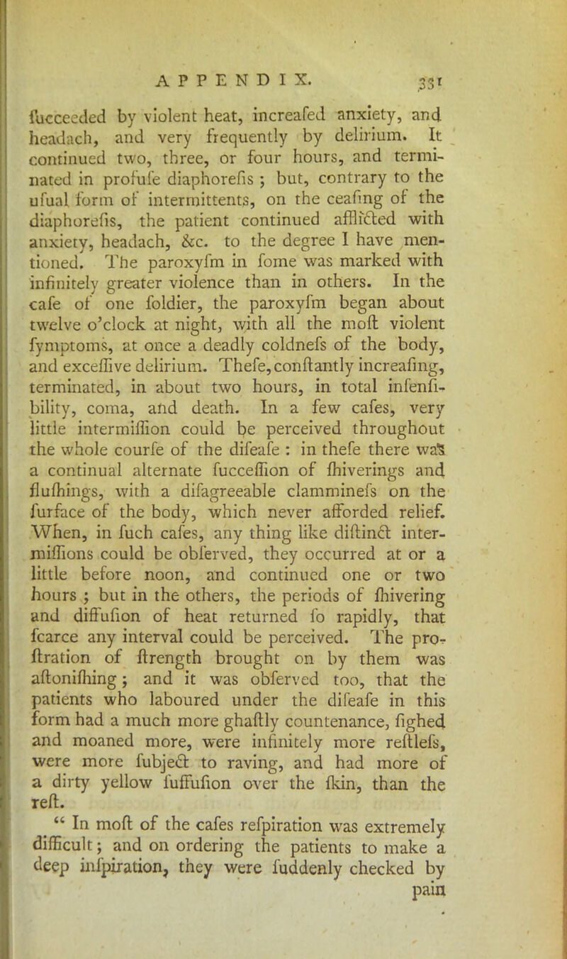 luccecded by violent heat, increafed anxiety, and headach, and very frequently by delirium. It continued two, three, or four hours, and termi- nated in profule diaphorefis; but, contrary to the ufual form of intermittents, on the ceafmg of the diaphorefis, the patient continued afflicted with anxiety, headach, &c. to the degree I have men- tioned. The paroxyfm in fome was marked with infinitely greater violence than in others. In the cafe of one foldier, the paroxyfm began about twelve o'clock at night, with all the mod violent fymptoms, at once a deadly coldnefs of the body, and exceffive delirium. Thefe,conftantly increafmg, terminated, in about two hours, in total infenfi- bility, coma, and death. In a few cafes, very little intermhTion could t?e perceived throughout the whole courfe of the difeafe : in thefe there waS a continual alternate fuccelTion of fhiverings and flufhings, with a difagreeable clamminefs on the furface of the body, which never afforded relief. When, in fuch cafes, any thing like diftincl inter- miffions could be obferved, they occurred at or a little before noon, and continued one or two hours ; but in the others, the periods of fhivering and diffufion of heat returned fo rapidly, that fcarce any interval could be perceived. The pro ftration of ftrength brought on by them was aftonifhing; and it was obferved too, that the patients who laboured under the difeafe in this form had a much more ghaftly countenance, fighed and moaned more, were infinitely more reftlefs, were more fubject. to raving, and had more of a dirty yellow fuffufion over the fkin, than the reft.  In mod of the cafes refpiration was extremely difficult; and on ordering the patients to make a deep infpiration, they were fuddenly checked by pain