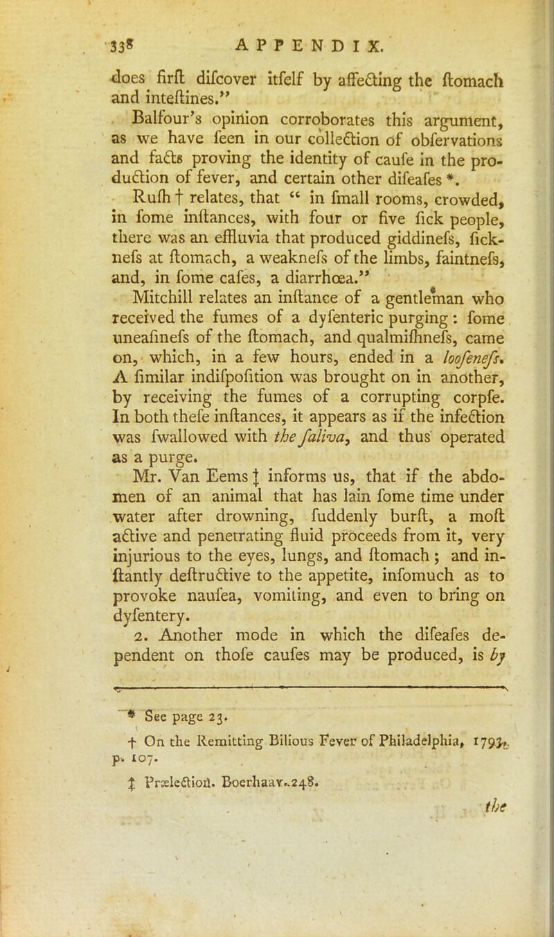 does firft difcover itfelf by affecting the ftomach and inteftines. Balfour's opinion corroborates this argument, as we have feen in our collection of obfervations and facts proving the identity of caufe in the pro- duction of fever, and certain other difeafes % Rufti f relates, that  in fmall rooms, crowded, in fome inftances, with four or five fick people, there was an effluvia that produced giddinefs, fick- nefs at ftomach, a weaknefs of the limbs, faintnefs, and, in fome cafes, a diarrhoea. Mitchill relates an inftance of a gentleman who received the fumes of a dyfenteric purging: fome uneafinefs of the ftomach, and qualmifhnefs, came on, which, in a few hours, ended in a loofenefs* A fimilar indifpofition was brought on in another, by receiving the fumes of a corrupting corpfe. In both thefe inftances, it appears as if the infection was fwallowed with the faliva, and thus operated as a purge. Mr. Van Eems \ informs us, that if the abdo- men of an animal that has lain fome time under water after drowning, fuddenly burft, a moft active and penetrating fluid proceeds from it, very injurious to the eyes, lungs, and ftomach ; and in- ftantly deftructive to the appetite, infomuch as to provoke naufea, vomiting, and even to bring on dyfentery. 2. Another mode in which the difeafes de- pendent on thofe caufes may be produced, is by * See page 23. f On the Remitting Bilious Fever of Philadelphia, 179J,. p. 107. % Praledtioil. Boerhaay-248. the