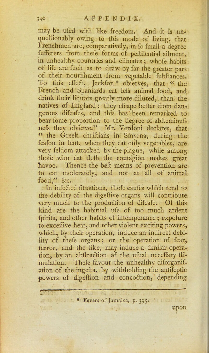 may be ufed with like freedom. And it is tin* quertionably owing to this mode of living, that Frenchmen are, comparatively, in fo fmall a degree fufferers from thefe forms of peftilential ailment, in unhealthy countries and climates ; whofe habits of life are fuch as to draw by far the greater part of their nourifhment from vegetable fubftances. To this efFeft, Jackfon* obferves, that  the French and Spaniards eat lefs animal food, and drink their liquors greatly more diluted,. than the natives of England : they efcape better from dan- gerous difeafes, and this has been remarked to bear fome proportion to the degree of abftemiouf- nefs they obferve. Mr. Verdoni declares, that  the Greek chriftians in Smyrna, during the feafon in lent, when they eat only vegetables, are very feldom attacked by the plague, while among thofe who eat flefh the contagion makes great havoc. Thence the bed means of prevention are to eat moderately, and not at all of animal food, &c. In infe&ed fituations, thofe caufes which tend to the debility of the digeftive organs will contribute very much to the production of difeafe. Of this kind are the habitual ufe of too much ardent fpirits, and other habits of intemperance ; expofure to exceffive heat, and other violent exciting powers, which, by their operation, induce an indirect debi- lity of thefe organs; or the operation of fear, terror, and the like, may induce a fimilar opera- tion, by an abftraftion of the ufual neceflary fti- mulation. Thefe favour the unhealthy diforganif- ation of the ingefta, by withholding the antifeptic powers of digeftion and concofticn, depending * Fevers of Jamaica, p- 395. upon