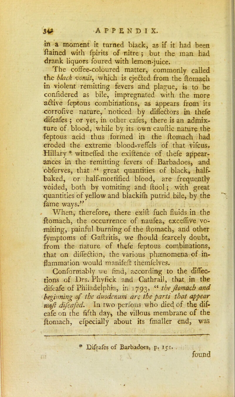 in a moment it turned black, as if it had been ftained with fpirits of nitre ; but the man had drank liquors foured with lemon-juice. The coffee-coloured matter, commonly called the black vomit, which is ejected from the ftomach in violent remitting fevers and plague, is to be confidered as bile, impregnated with the more a&ive feptous combinations, as appears from its corrofive nature,' noticed by diffe&ors in thefe difeafes ; or yet, in other cafes, there is an admix- ture of blood, while by its own cauftic nature the feptous acid thus formed in the ftomach had eroded the extreme blood-veffels of that vifcus. Hillary * witnefTed the exiftence of thefe appear- ances in the remitting fevers of Barbadoes, and obferves, that  great quantities of black, half- baked, or half-mortified blood, are frequently voided, both by vomiting and ftool; with great quantities of yellow and blackifh putrid bile, by the fame ways. When, therefore, there exift fuch fluids in the ftomach, the occurrence of naufea, excefnve vo- miting, painful burning of the ftomach, and other fymptoms of Gaftritis, we fhould fearcely doubt, from the nature of thefe feptous combinations, that on dhTe&ion, the various phenomena of in- flammation would manifeil themfelves. Conformably we find, according to the cfifTec- tions of Drs. Phyfick and Cathrall, that in the difeafe of Philadelphia, in 1793,  the Jlomach and beginning of the duodenum are the parts that appear mq/i difeafed. In two perfons who died of the dif- eafe on the fifth day^ the villous membrane of the ftomach, efpecially about its fmaller end, was Difeafes of Baxbadp.es, p. 151. . found