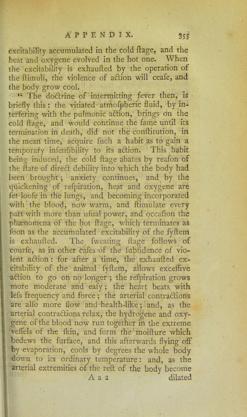 excitability accumulated in the cold ftage, and the heat and oxygene evolved in the hot one. When the excitability is exhaufted by the operation of the ftimuli, the violence of action will ceafe, and the body grow cool.  The doctrine of intermitting fever then, is briefly this : the vitiated atmofpheric fluid, by in- terfering with the pulmonic action, brings on the cold ftage, and would continue the fame until its termination in death, did not the conftitution, in the mean time, acquire fuch a habit as to gain a temporary infenfibility to its action. This habit being induced, the cold ftage abates by reafon of the ftate of direct debility into which the body had been brought ; anxiety continues, and by the quickening of refpiration, heat and oxygene are fet loofe in the lungs, and becoming incorporated with the blood, now warm, and ftimulate every part with more than ufual power, and occafion the phenomena of the hot ftage, which terminates as foon as the accumulated excitability of the fyftem is exhaufted. The fweating ftage follows of courfe, as in other cafes of the fubfidence of vio- lent action: for after a time, the exhaufted ex- citability of the animal fyftem, allows exceffive •action to go on no longer ; the refpiration grows more moderate and eafy; the heart beats with lefs frequency and force ; the arterial contractions are alfo more flow and health-like; and, as the arterial contractions relax, the hydrogene and oxy- gene of the blood now run together in the extreme veffels of the Ikin, and form the moifture which bedews the furface, and this afterwards flying off by evaporation, cools by degrees the whole body down to its ordinary temperature: and, as the arterial extremities of the reft of the body become A a 2 dilated