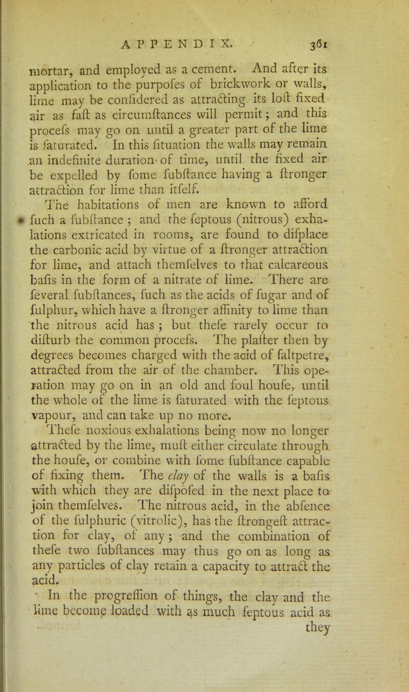 mortar, and employed as a cement. And after its application to the purpofes of brickwork or walls, lime may be confidered as attracting its loll fixed air as fall as circumftances will permit; and this procefs may go on until a greater part of the lime is laturated. In this fituation the walls may remain an indefinite duration of time, until the fixed air be expelled by fome fubftance having a flronger attraction for lime than itfelf. The habitations of men are known to afford • fuch a fubltance ; and the feptous (nitrous) exha- lations extricated in rooms, are found to difplace the carbonic acid by virtue of a flronger attraction for lime, and attach themfelves to that calcareous bafis in the form of a nitrate of lime. There are feverai fubftances, fuch as the acids of fugar and of fulphur, which have a flronger affinity to lime than the nitrous acid has; but thefe rarely occur to diflurb the common procefs. The plafter then by degrees becomes charged with the acid of faltpetre, attracted from the air of the chamber. This ope- ration may go on in an old and foul houfe, until the whole of the lime is faturated with the feptous vapour, and can take up no more. Thefe noxious exhalations being now no longer attracted by the lime, muft either circulate through the houfe, or combine with fome fubltance capable of fixing them. The clay of the walls is a bafis with which they are difpofed in the next place to join themfelves. The nitrous acid, in the abfence of the fulphuric (vitrolic), has the flrongefl attrac- tion for clay, or any ; and the combination of thefe two fubflances may thus go on as long as any particles of clay retain a capacity to attract the acid. • In the progreflion of things, the clay and the lime become loaded with a,s much feptous acid as they