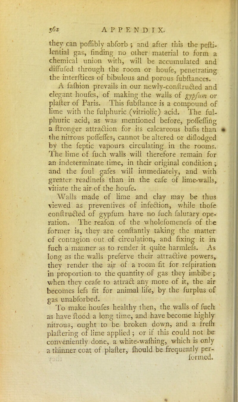 they can poflibly abforb ; and after this the pcfti- lential gas, finding no other material to form a chemical union with, will be accumulated and diffufed through the room or houfe, penetrating the interftices of bibulous and porous fubftances. A iafhion prevails in our newly-conftrucled and elegant houfes, of making the walls of gypfum or plafter of Paris. This fubftance is a compound of lime with the fulphuric (vitriolic) acid. The ful- phuric acid, as was mentioned before, polfeffing a ftronger attraction for its calcareous bafis than the nitrous polfeffes, cannot be altered or diflodged by the feptic vapours circulating in the rooms. The lime of fuch walls will therefore remain for an indeterminate time, in their original condition ; and the foul gafes will immediately, and with greater readinefs than in the cafe of lime-walls, vitiate the air of the houfe. Walls made of lime and clay may be thus viewed as preventives of infection, while thofe eonftructed of gypfum have no fuch falutary ope- ration. The reafon of the wholefomenefs of the former is, they are conftantly taking the matter of contagion out of circulation, and fixing it in fuch a manner as to render it quite harmlefs. As long as the walls preferve their attractive powers, thev render the air of a room fit for refpiration in proportion to the quantity of gas they imbibe; when they ceafe to attract any more of it, the air becomes lefs fit for animal life, by the furplus of gas unabforbed. To make houfes healthy then, the walls of fuch as have flood a long time, and have become highly nitrous, ought to be broken down, and a frelh plaftering of lime applied ; or if this could not be conveniently done, a white-warning, which is only a thinner coat of plafter, mould be frequently per- formed.