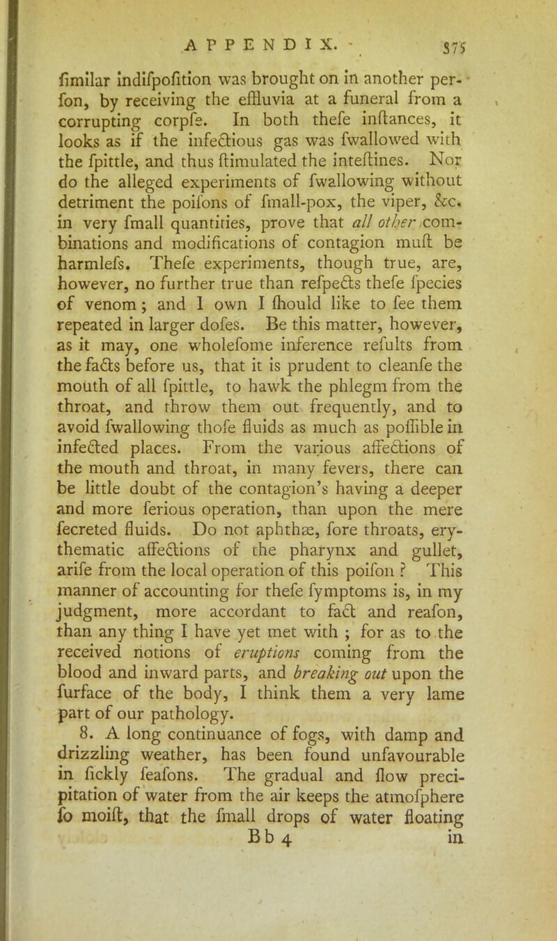 S7S fimilar indifpofition was brought on in another per- fon, by receiving the effluvia at a funeral from a corrupting corpfe. In both thefe inftances, it looks as if the infectious gas was fwallowed with the fpittle, and thus ftimulated the inteftines. Nor do the alleged experiments of fwallowing without detriment the poil'ons of fmall-pox, the viper, &c. in very fmall quantities, prove that all other com- binations and modifications of contagion mud be harmlefs. Thefe experiments, though true, are, however, no further true than refpects thefe fpecies of venom; and 1 own I fliould like to fee them repeated in larger dofes. Be this matter, however, as it may, one wholefome inference refults from the facts before us, that it is prudent to cleanfe the mouth of all fpittle, to hawk the phlegm from the throat, and throw them out frequently, and to avoid fwallowing thofe fluids as much as poflible in infected places. From the various affections of the mouth and throat, in many fevers, there can be little doubt of the contagion's having a deeper and more ferious operation, than upon the mere fecreted fluids. Do not aphthae, fore throats, ery- thematic affections of the pharynx and gullet, arife from the local operation of this poifon ? This manner of accounting for thefe fymptoms is, in my judgment, more accordant to fact and reafon, than any thing I have yet met with ; for as to the received notions of eruptions coming from the blood and inward parts, and breaking out upon the furface of the body, I think them a very lame part of our pathology. 8. A long continuance of fogs, with damp and drizzling weather, has been found unfavourable in fickly feafons. The gradual and flow preci- pitation of water from the air keeps the atmofphere io moid, that the fmall drops of water floating Bb 4 in