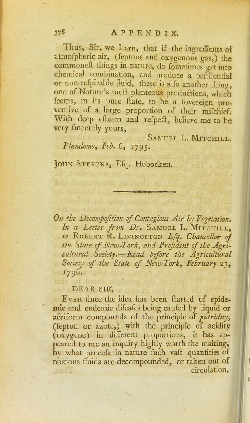 Thus, Sir, we learn, that if the ingredients of atmofpheric air, (feptous and oxygenous gas,) the commoneft things in nature, do fometimes get into chemical combination, and produce a peflilential or non-refpirable fluid, there is alfo another thing, one of Nature's moft plenteous productions, which feems, in its pure ftate, to be a fovereign pre- ventive of a large proportion of their mifchief. With deep efteem and refpect, believe me to be very fincerely yours, Samuel L. Mitchjll. Plandome, Feb. 6, 1795. John Stevens, Efq, Hobocken. On the Decompofition of Contagious Air by Vegetation. In a Letter from Dr. Samuel L. Mitchill, to Robert R. Livingston Efq. Chancellor of the State of New-Vork, and Prefident of the Agri- cidtural Society.—Read before the Agricultural Society of the State of New-Tork, February 23, 1796. DEAR SLR', Ever fince the idea has been ftarted of epide- mic and endemic difeafes being caufed by liquid or aeriform compounds of the principle of putridity, (fepton or azote,) with the principle of acidity (oxygene) in different proportions, it has ap- peared to me an inquiry highly worth the making, by what procefs in nature fuch vaft quantities of noxious fluids are decompounded, or taken out of circulation.