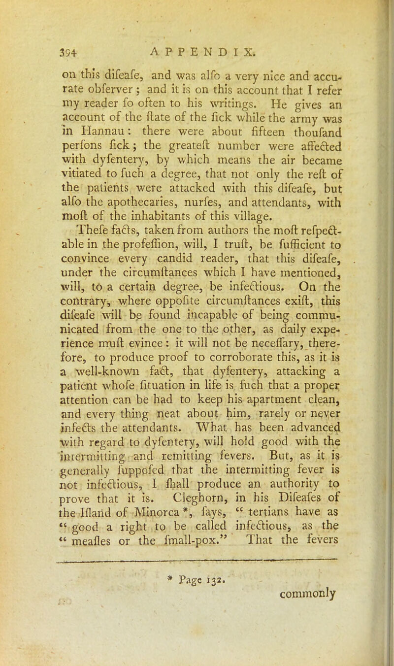 on this difeafe, and was alfc a very nice and accu- rate obferver ; and it is on this account that I refer my reader fo often to his writings. He gives an account of the ftate of the fick while the army was m Hannau: there were about fifteen thoufand perfons fick; the greateft number were affected with dyfentery, by which means the air became vitiated to fuch a degree, that not only the reft of the patients were attacked with this difeafe, but alfo the apothecaries, nurfes, and attendants, with moll of the inhabitants of this village. Thefe facts, taken from authors the mod refpect- able in the profeffion, will, I truft, be fufficient to convince every candid reader, that this difeafe, under the circumltances which I have mentioned, will, to a certain degree, be infectious. On the contrary, where oppofite circumftances exift, this difeafe will be found incapable of being commu- nicated from the one to the other, as daily expe- rience rrruft evince: it will not be neceffary, there- fore, to produce proof to corroborate this, as it is a well-known fact, that dyfentery, attacking a patient whofe fituation in life is fuch that a proper attention can be had to keep his apartment clean, and every thing neat about him, rarely or never infects the attendants. What has been advanced with regard to dyfentery, will hold good with the inrermitting and remitting fevers. But, as it is generally fupppfed that the intermitting fever is not infectious, I fhall produce an authority to prove that it is. Cleghorn, in his Difeafes of the Iflaiid of Minorca*, fays,  tertians have as  good a right to be called infectious, as the « meafles or the fmall-pox. That the fevers * Page 132. commonly