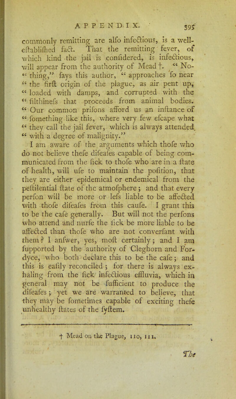 39? commonly remitting are alfo infectious, is a well- eftabliflied fact. That the remitting fever, of which kind the jail is conndered, is infectious, will appear from the authority of Mead f. (  No-  thing, fays this author,  approaches fo near  the firft origin of the plague, as air pent up,  loaded with damps, and corrupted with the  filthinefs that proceeds from animal bodies.  Our common prifons afford us an inftance of  fomething like this, where very few efcape what  they call the jail fever, which is always attended,  with a degree of malignity. I am aware of the arguments which thofe who do not believe thefe difeafes capable of being com- municated from the fick to thofe who are in a ftate of health, will ufe to maintain the pofition, that they are either epidemical or endemical from the peftilential ftate of the atmofphere ; and that every perfon will be more or lefs liable to be affected with thofe difeafes from this caufe. I grant this to be the cafe generally. But will not the perfons who attend and nurfe the iick be more liable to be affected than thofe who are not converfant with them ? I anfwer, yes, mofl certainly; and I am fupported by the authority of Cleghorn and For- dyce, who both declare this to be the cafe; and this is eafily reconciled ; for there is always ex- haling from the fick infectious effluvia, which in general may not be fufficient to produce the difeafes; yet we are warranted to believe, that they may be fometimes capable of exciting thefe unhealthy ftates of the fyftem. •f Mead on the Plague, no, nu The