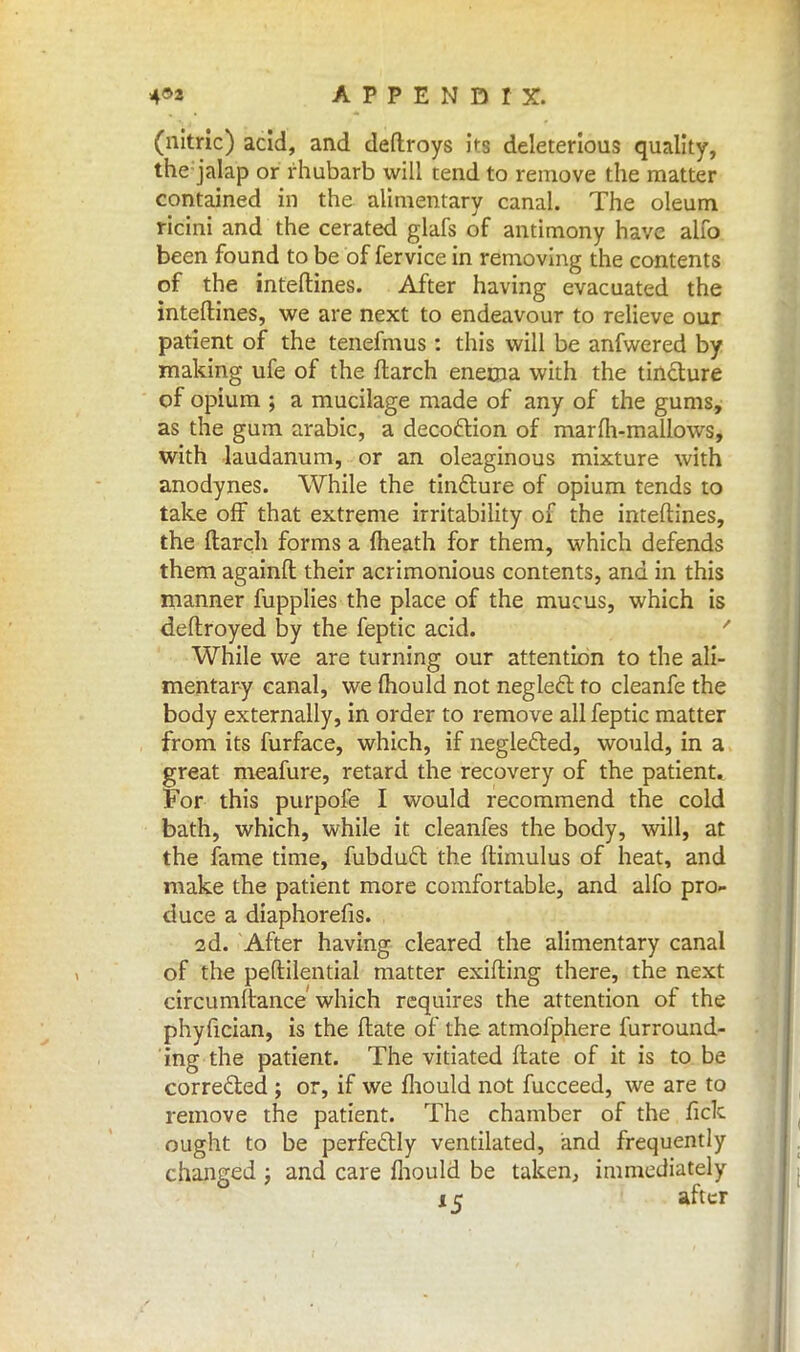 (nitric) acid, and deftroys its deleterious quality, thejalap or rhubarb will tend to remove the matter contained in the alimentary canal. The oleum ricini and the cerated glafs of antimony have alio been found to be of fervice in removing the contents of the inteftines. After having evacuated the interlines, we are next to endeavour to relieve our patient of the tenefmus : this will be anfwered by making ufe of the ftarch enema with the tincture of opium ; a mucilage made of any of the gums, as the gum arabic, a decoction of marfh-mallows, with laudanum, or an oleaginous mixture with anodynes. While the tincture of opium tends to take off that extreme irritability of the inteftines, the ftarch forms a (heath for them, which defends them againft their acrimonious contents, and in this manner fupplies the place of the mucus, which is deftroyed by the feptic acid. ' While we are turning our attention to the ali- mentary canal, we mould not neglect to cleanfe the body externally, in order to remove all feptic matter from its furface, which, if neglected, would, in a great meafure, retard the recovery of the patient. For this purpofe I would recommend the cold bath, which, while it cleanfes the body, will, at the fame time, fubduct the ftimulus of heat, and make the patient more comfortable, and alfo pro- duce a diaphorefis. 2d. After having cleared the alimentary canal of the peftilential matter exifting there, the next circumftance which requires the attention of the phyftcian, is the ftate of the atmofphere furround- ing the patient. The vitiated ftate of it is to be corrected ; or, if we fhould not fucceed, we are to remove the patient. The chamber of the fick ought to be perfectly ventilated, and frequently changed ; and care fhould be taken, immediately 15 after