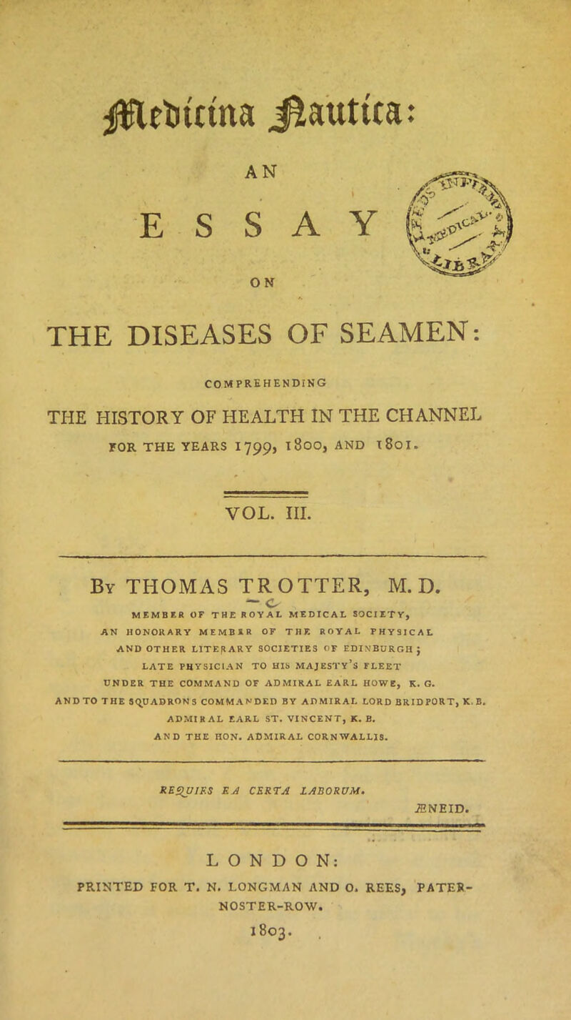 #lrtuttna Jtauttta: AN E S S A ON Y THE DISEASES OF SEAMEN: COMPREHENDING THE HISTORY OF HEALTH IN THE CHANNEL FOR THE YEARS 1799, l800, AND l8oi. YOL. III. By THOMAS TROTTER, M. D. — c MEMBER OF THE ROYAL MEDICAL SOCIETY, AN HONORARY MEMBER OF T H F. ROYAL PHYSICAL AND OTHER LITERARY SOCIETIES OF EDINBURGH; LATE PHYSICIAN TO HIS MAJESTY’S FLEET UNDER THE COMMAND OF ADMIRAL EARL HOWE, K. G. AND TO THE SQUADRONS COMMANDED BY ADMIRAL LORD BRIDPORT, K, B. ADMIRAL EARL ST. VINCENT, K. B. AND THE HON. ADMIRAL CORNWALLIS. REQUIES EA CERTA LABORUM. ■fflNEID. 7 LONDON: PRINTED FOR T. N. LONGMAN AND O. REES, PATEK- NOSTER-ROW. X803.