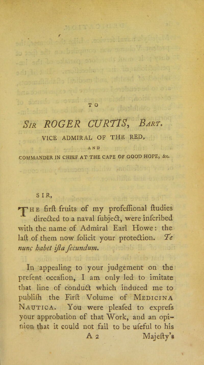 Sir ROGER CURTIS, Bart. VICE ADMIRAL OF THE RED, AND COMMANDER IN CHIEF AT THE CAPE OF GOOD HOPE, &c. SIR, h e firft fruits of my profeflional ftudies directed to a naval fubjeCt, were infcribed with the name of Admiral Earl Howe: the laft of them now folicit your protection. Tc nunc habet ijla fecundum. In appealing to your judgement on the prefent occafion, I am only led to imitate that line of conduCt which induced me to publifh the Firft Volume of Medicina Nautica. You were pleafed to exprefs your approbation of that Work, and an opi- nion that it could not fail to be ufeful to his A 2 Majefty’a