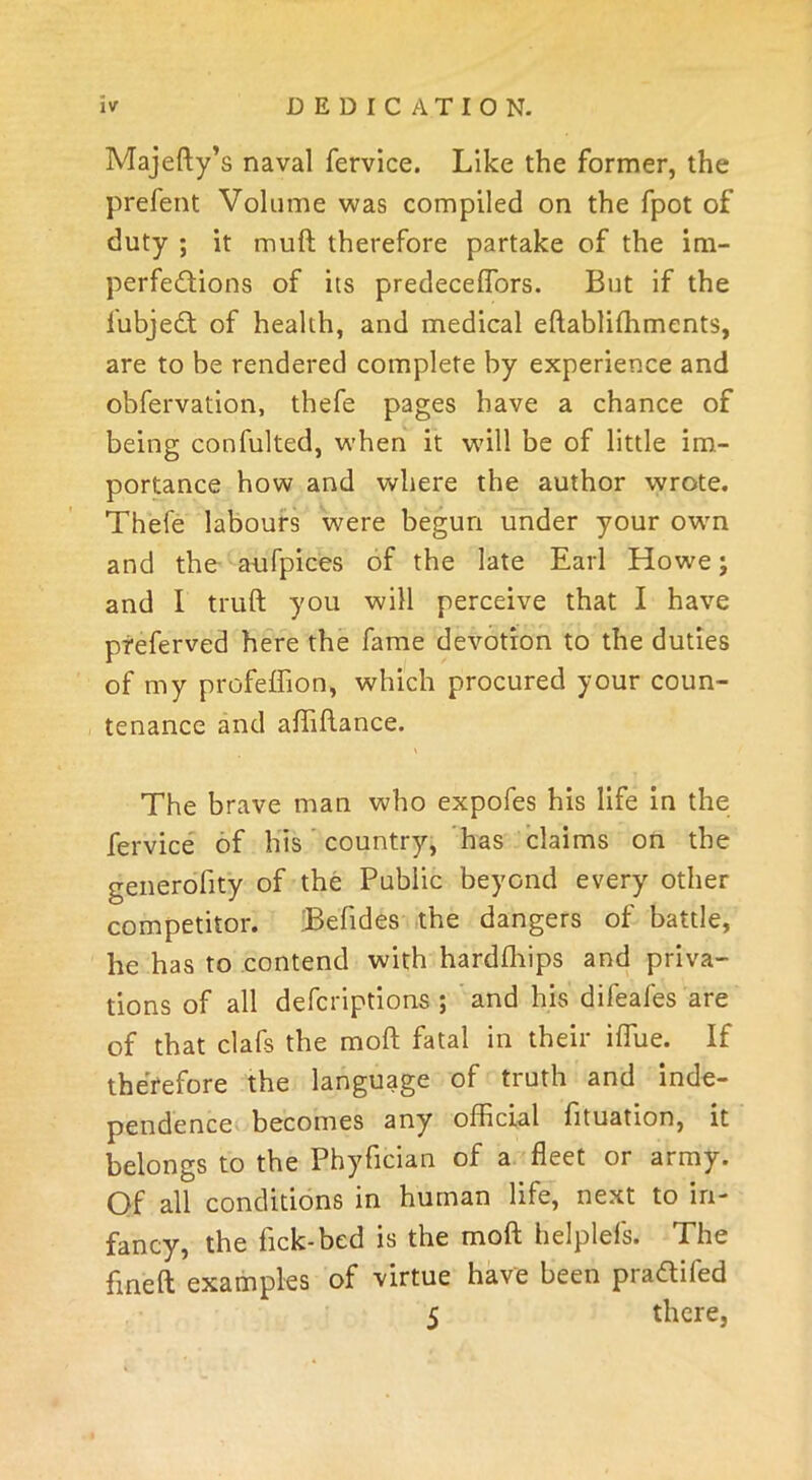 Majefty’s naval fervice. Like the former, the prefent Volume was compiled on the fpot of duty ; it muft therefore partake of the im- perfedtions of its predeceflbrs. But if the fubjedt of health, and medical eftabliffiments, are to be rendered complete by experience and obfervation, thefe pages have a chance of being confulted, when it will be of little im- portance how and where the author wrote. Thefe labours were begun under your own and the aufpices of the late Earl Howe; and I truft you will perceive that I have preferved here the fame devotion to the duties of my profeffion, which procured your coun- tenance and affiftance. The brave man who expofes his life in the fervice of his country, has claims on the generofity of the Public beyond every other competitor. Befides the dangers of battle, he has to contend with hardffiips and priva- tions of all defcriptions ; and his difeafes are of that clafs the moft fatal in their iffiue. If therefore the language of truth and inde- pendence becomes any official fituation, it belongs to the Phyfician of a fleet or army. Of all conditions in human life, next to in- fancy, the fick-bed is the moft helplefs. The fine ft examples of virtue have been pra&ifed 5 there,