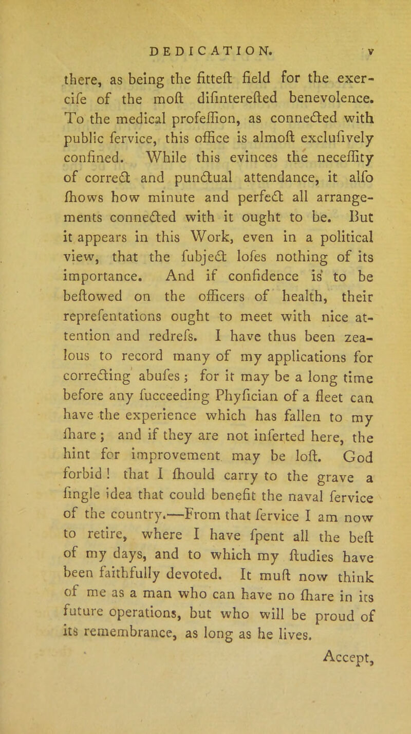 there, as being the fitted field for the exer- cife of the moft difinterefted benevolence. To the medical profeflion, as connected with public fervice, this office is almoft exclusively confined. While this evinces the neceffity of corred and punctual attendance, it alfo ffiows how minute and perfect all arrange- ments connected with it ought to be. Hut it appears in this Work, even in a political view, that the fubjed lofes nothing of its importance. And if confidence is to be bellowed on the officers of health, their representations ought to meet with nice at- tention and redrefs. I have thus been zea- lous to record many of my applications for correding abufes ; for it may be a long time before any Succeeding Phyfician of a fleet can have the experience which has fallen to my Share ; and if they are not inferted here, the hint for improvement may be loft. God forbid ! that I Should carry to the grave a Single idea that could benefit the naval fervice of the country.—From that fervice I am now to retire, where I have Spent all the beft of my days, and to which my Studies have been faithfully devoted. It mull now think of me as a man who can have no ffiare in its futuie operations, but who will be proud of its remembrance, as long as he lives. Accept,
