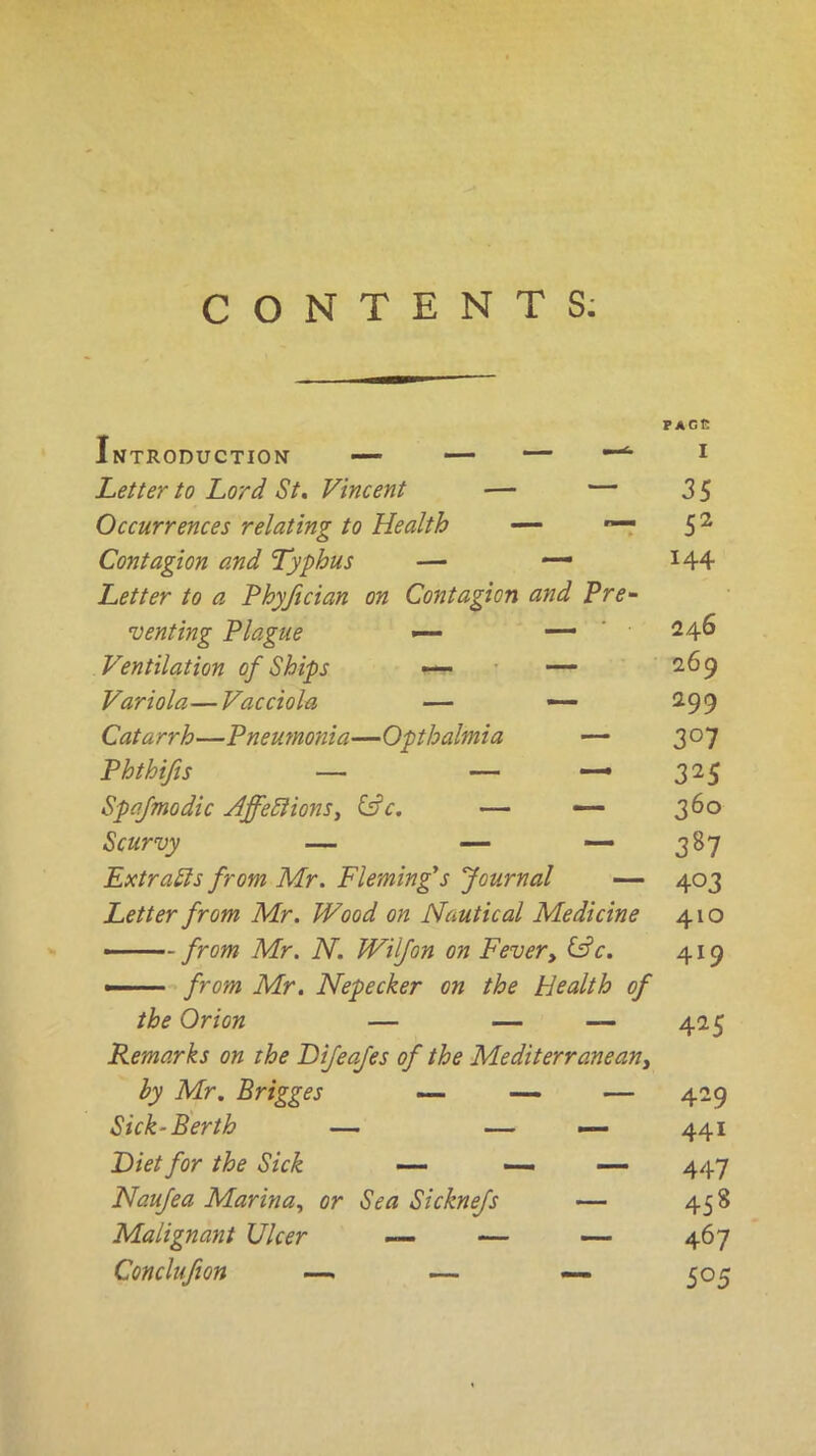 CONTENTS: Introduction — — — Letter to Lord St. Vincent — — Occurrences relating to Health — *— Contagion and Typhus — — Letter to a Phyfician on Contagion and Pre- senting Plague — — Ventilation of Ships — — Variola—Vacciola — — Cat a rrh—Pneumonla—Opt halm ia — Phthifis — — — Spafmodic HffeRions, &c. — — Extracts from Mr. Fleming's Journal — Letter from Mr. Wood on Nautical Medicine — from Mr. N. Wilfon on Fever, &c. —-■■■■ from Mr. Nepecker on the Health of the Orion — — — Remarks on the Bifeafes of the Mediterranean, by Mr. Brigges — — — Sick-Berth — — — Diet for the Sick — — — Naufea Marina, or Sea Sicknefs — Malignant Ulcer — — — Conclufion —. — — PAGE I 35 52 144 246 269 299 3° 7 3^5 360 387 403 410 419 425 429 441 447 458 467 505