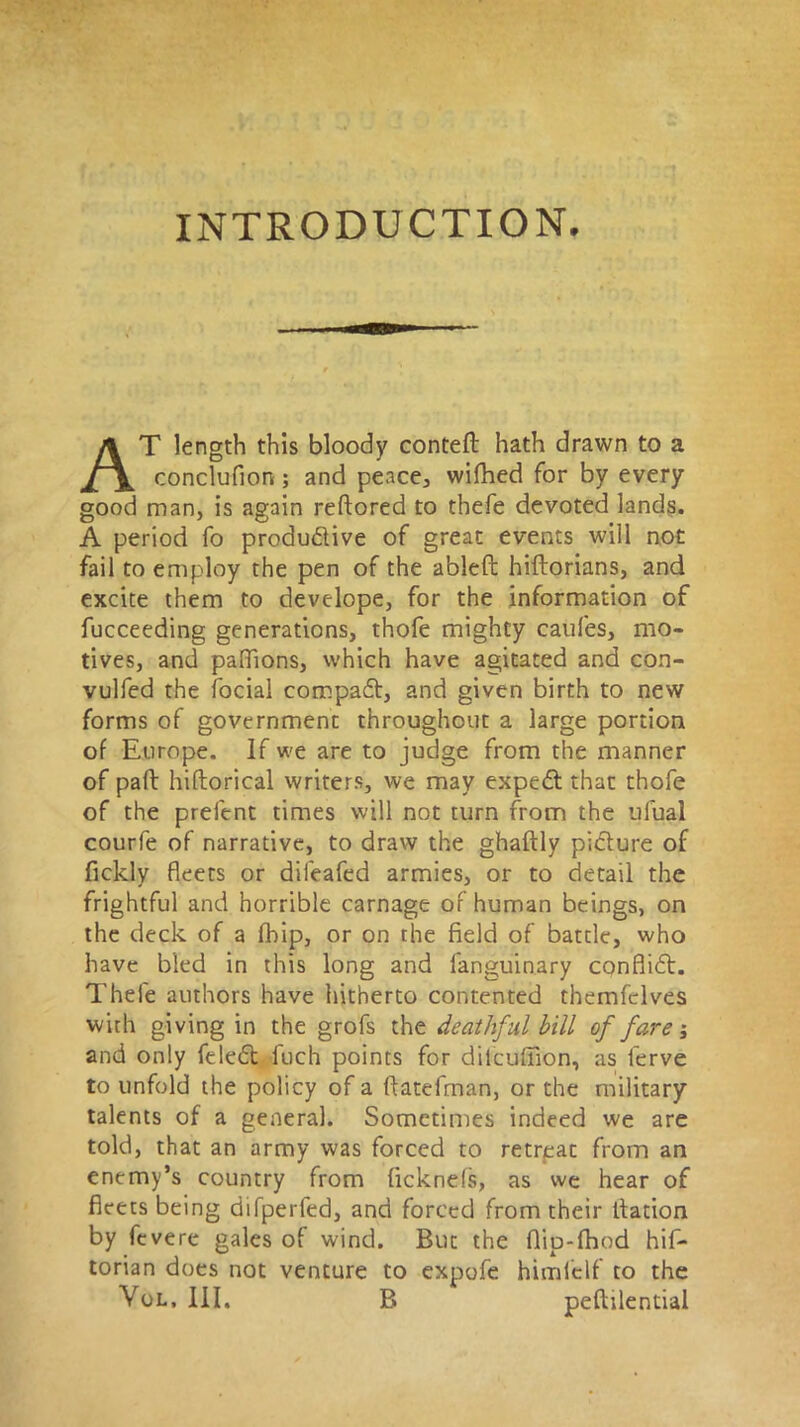 INTRODUCTION. AT length this bloody conteft hath drawn to a concluflon; and peace, wifhed for by every good man, is again reftored to thefe devoted lands. A period fo produdlive of great events will not fail to employ the pen of the ableft hiftorians, and excite them to develope, for the information of fucceeding generations, thofe mighty caufes, mo- tives, and paflions, which have agitated and con- vulfed the facial compadt, and given birth to new forms of government throughout a large portion of Europe. If we are to judge from the manner of paft hiftorical writers, we may expedt that thofe of the prefent times will not turn from the ufual courfe of narrative, to draw the ghaftly picture of fickly fleets or dileafed armies, or to detail the frightful and horrible carnage of human beings, on the deck of a fhip, or on the field of battle, who have bled in this long and fanguinary conflidl. Thefe authors have hitherto contented themfclves with giving in the grofs the deathful bill of fare; and only feledt jfuch points for dilcufiion, as ferve to unfold the policy of a ffatefman, or the military talents of a general. Sometimes indeed we are told, that an army was forced to retrpac from an enemy’s country from ficknefs, as we hear of fleets being difperfed, and forced from their llation by fevere gales of wind. But the flip-fhod his- torian does not venture to expofe himfelf to the Vol, III, B peftilentiai